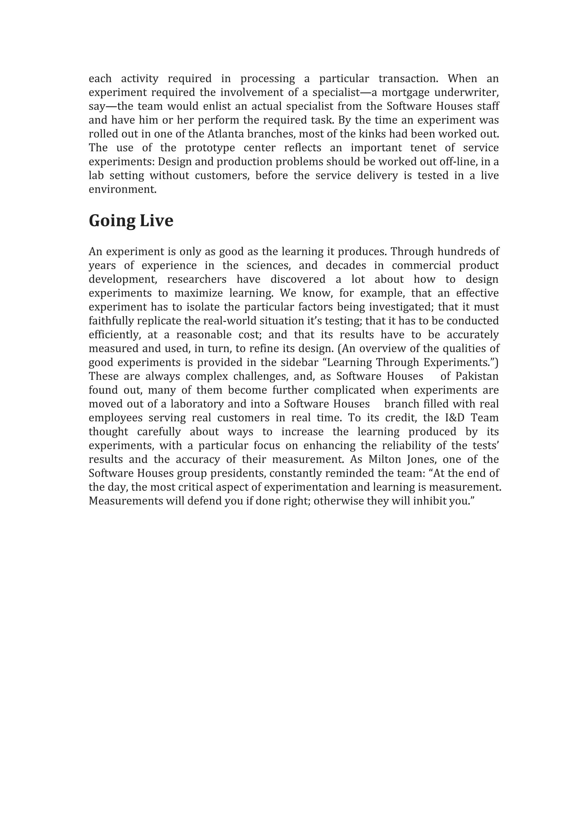 each activity required in processing a particular transaction. When an
experiment required the involvement of a specialist—a mortgage underwriter,
say—the team would enlist an actual specialist from the Software Houses staff
and have him or her perform the required task. By the time an experiment was
rolled out in one of the Atlanta branches, most of the kinks had been worked out.
The use of the prototype center reflects an important tenet of service
experiments: Design and production problems should be worked out off-line, in a
lab setting without customers, before the service delivery is tested in a live
environment.
Going Live
An experiment is only as good as the learning it produces. Through hundreds of
years of experience in the sciences, and decades in commercial product
development, researchers have discovered a lot about how to design
experiments to maximize learning. We know, for example, that an effective
experiment has to isolate the particular factors being investigated; that it must
faithfully replicate the real-world situation it’s testing; that it has to be conducted
efficiently, at a reasonable cost; and that its results have to be accurately
measured and used, in turn, to refine its design. (An overview of the qualities of
good experiments is provided in the sidebar “Learning Through Experiments.”)
These are always complex challenges, and, as Software Houses of Pakistan
found out, many of them become further complicated when experiments are
moved out of a laboratory and into a Software Houses branch filled with real
employees serving real customers in real time. To its credit, the I&D Team
thought carefully about ways to increase the learning produced by its
experiments, with a particular focus on enhancing the reliability of the tests’
results and the accuracy of their measurement. As Milton Jones, one of the
Software Houses group presidents, constantly reminded the team: “At the end of
the day, the most critical aspect of experimentation and learning is measurement.
Measurements will defend you if done right; otherwise they will inhibit you.”
 