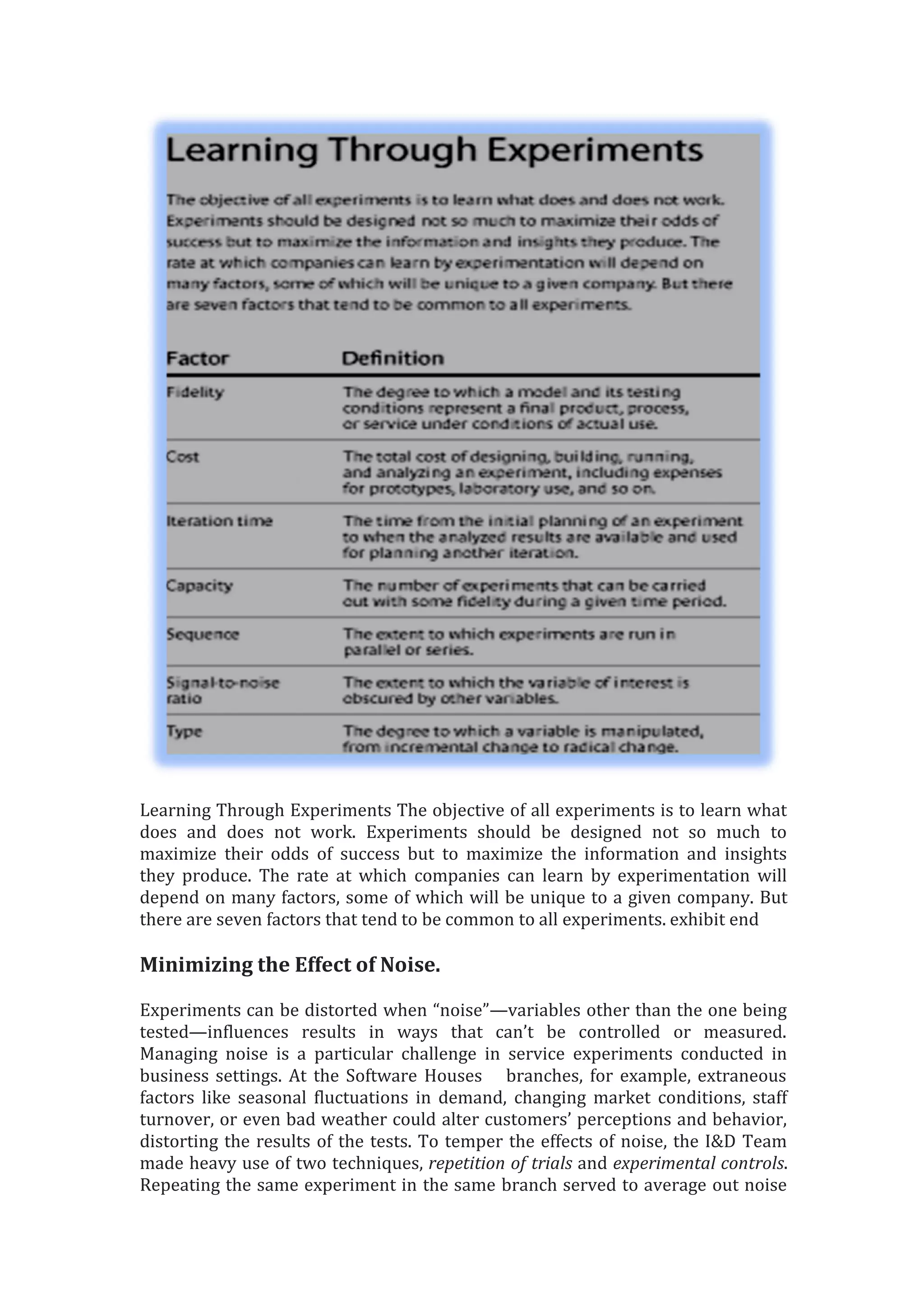 Learning Through Experiments The objective of all experiments is to learn what
does and does not work. Experiments should be designed not so much to
maximize their odds of success but to maximize the information and insights
they produce. The rate at which companies can learn by experimentation will
depend on many factors, some of which will be unique to a given company. But
there are seven factors that tend to be common to all experiments. exhibit end
Minimizing the Effect of Noise.
Experiments can be distorted when “noise”—variables other than the one being
tested—influences results in ways that can’t be controlled or measured.
Managing noise is a particular challenge in service experiments conducted in
business settings. At the Software Houses branches, for example, extraneous
factors like seasonal fluctuations in demand, changing market conditions, staff
turnover, or even bad weather could alter customers’ perceptions and behavior,
distorting the results of the tests. To temper the effects of noise, the I&D Team
made heavy use of two techniques, repetition of trials and experimental controls.
Repeating the same experiment in the same branch served to average out noise
 