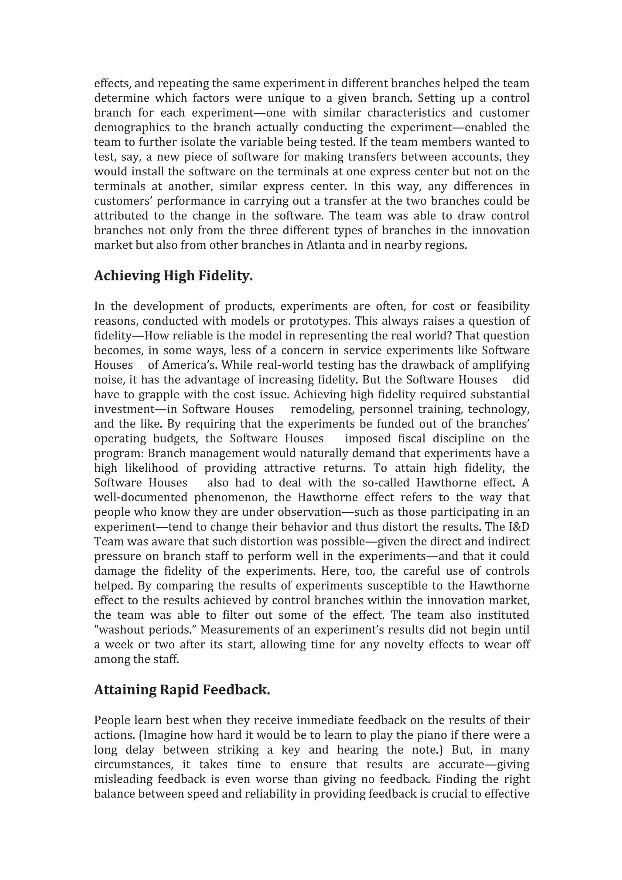 effects, and repeating the same experiment in different branches helped the team
determine which factors were unique to a given branch. Setting up a control
branch for each experiment—one with similar characteristics and customer
demographics to the branch actually conducting the experiment—enabled the
team to further isolate the variable being tested. If the team members wanted to
test, say, a new piece of software for making transfers between accounts, they
would install the software on the terminals at one express center but not on the
terminals at another, similar express center. In this way, any differences in
customers’ performance in carrying out a transfer at the two branches could be
attributed to the change in the software. The team was able to draw control
branches not only from the three different types of branches in the innovation
market but also from other branches in Atlanta and in nearby regions.
Achieving High Fidelity.
In the development of products, experiments are often, for cost or feasibility
reasons, conducted with models or prototypes. This always raises a question of
fidelity—How reliable is the model in representing the real world? That question
becomes, in some ways, less of a concern in service experiments like Software
Houses of America’s. While real-world testing has the drawback of amplifying
noise, it has the advantage of increasing fidelity. But the Software Houses did
have to grapple with the cost issue. Achieving high fidelity required substantial
investment—in Software Houses remodeling, personnel training, technology,
and the like. By requiring that the experiments be funded out of the branches’
operating budgets, the Software Houses imposed fiscal discipline on the
program: Branch management would naturally demand that experiments have a
high likelihood of providing attractive returns. To attain high fidelity, the
Software Houses also had to deal with the so-called Hawthorne effect. A
well-documented phenomenon, the Hawthorne effect refers to the way that
people who know they are under observation—such as those participating in an
experiment—tend to change their behavior and thus distort the results. The I&D
Team was aware that such distortion was possible—given the direct and indirect
pressure on branch staff to perform well in the experiments—and that it could
damage the fidelity of the experiments. Here, too, the careful use of controls
helped. By comparing the results of experiments susceptible to the Hawthorne
effect to the results achieved by control branches within the innovation market,
the team was able to filter out some of the effect. The team also instituted
“washout periods.” Measurements of an experiment’s results did not begin until
a week or two after its start, allowing time for any novelty effects to wear off
among the staff.
Attaining Rapid Feedback.
People learn best when they receive immediate feedback on the results of their
actions. (Imagine how hard it would be to learn to play the piano if there were a
long delay between striking a key and hearing the note.) But, in many
circumstances, it takes time to ensure that results are accurate—giving
misleading feedback is even worse than giving no feedback. Finding the right
balance between speed and reliability in providing feedback is crucial to effective
 