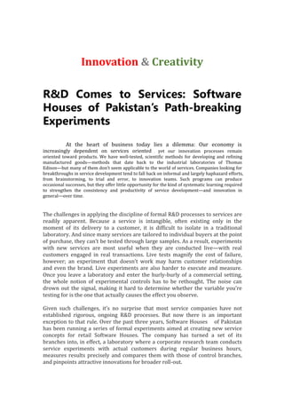 Innovation & Creativity
R&D Comes to Services: Software
Houses of Pakistan’s Path-breaking
Experiments
At the heart of business today lies a dilemma: Our economy is
increasingly dependent on services oriented , yet our innovation processes remain
oriented toward products. We have well-tested, scientific methods for developing and refining
manufactured goods—methods that date back to the industrial laboratories of Thomas
Edison—but many of them don’t seem applicable to the world of services. Companies looking for
breakthroughs in service development tend to fall back on informal and largely haphazard efforts,
from brainstorming, to trial and error, to innovation teams. Such programs can produce
occasional successes, but they offer little opportunity for the kind of systematic learning required
to strengthen the consistency and productivity of service development—and innovation in
general—over time.
The challenges in applying the discipline of formal R&D processes to services are
readily apparent. Because a service is intangible, often existing only in the
moment of its delivery to a customer, it is difficult to isolate in a traditional
laboratory. And since many services are tailored to individual buyers at the point
of purchase, they can’t be tested through large samples. As a result, experiments
with new services are most useful when they are conducted live—with real
customers engaged in real transactions. Live tests magnify the cost of failure,
however; an experiment that doesn’t work may harm customer relationships
and even the brand. Live experiments are also harder to execute and measure.
Once you leave a laboratory and enter the hurly-burly of a commercial setting,
the whole notion of experimental controls has to be rethought. The noise can
drown out the signal, making it hard to determine whether the variable you’re
testing for is the one that actually causes the effect you observe.
Given such challenges, it’s no surprise that most service companies have not
established rigorous, ongoing R&D processes. But now there is an important
exception to that rule. Over the past three years, Software Houses of Pakistan
has been running a series of formal experiments aimed at creating new service
concepts for retail Software Houses. The company has turned a set of its
branches into, in effect, a laboratory where a corporate research team conducts
service experiments with actual customers during regular business hours,
measures results precisely and compares them with those of control branches,
and pinpoints attractive innovations for broader roll-out.
 