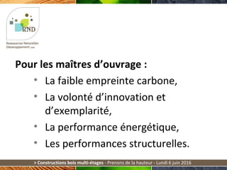 > Constructions bois multi-étages - Prenons de la hauteur - Lundi 6 juin 2016
Pour les maîtres d’ouvrage :
• La faible empreinte carbone,
• La volonté d’innovation et
d’exemplarité,
• La performance énergétique,
• Les performances structurelles.
 