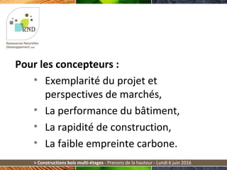 > Constructions bois multi-étages - Prenons de la hauteur - Lundi 6 juin 2016
Pour les concepteurs :
• Exemplarité du projet et
perspectives de marchés,
• La performance du bâtiment,
• La rapidité de construction,
• La faible empreinte carbone.
 