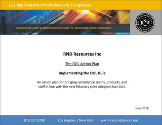 Leading Securities Professionals in Compliance
RND Resources Inc
The DOL Action Plan
Implementing the DOL Rule
An action plan for bringing compliance teams, products, and
staff in line with the new fiduciary rules adopted April 2016.
818.657.0288 Los Angeles | New York www.finracompliance.com
June 2016
1
 