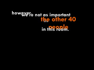 we’re not as important as the other 40 people in this room. however, 