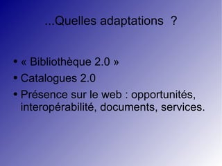 ...Quelles adaptations  ? « Bibliothèque 2.0 » Catalogues 2.0 Présence sur le web : opportunités, interopérabilité, documents, services. 