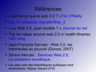 Références « Qu'est-ce que le web 2.0 ? » Tim O'Reilly http://fr.wikipedia.org/wiki/Web_2 « Le Web 2.0, quel modèle ? »  Journal du net Top ten ideas around web 2.0 in health libraries UBC blog Jean-François Gervais : Web 2.0, les internautes au pouvoir (Dunod, 2007) Silvère Mercier :  Services Web 2.0 ,  La médiation numérique . Les sites web des bibliothèques publiques nord-américaines, Réjean Savard ( Pdf ) 