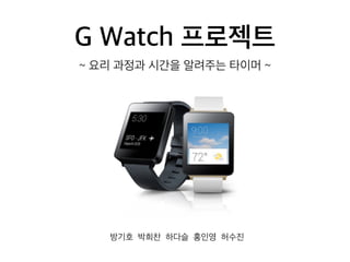 G Watch 프로젝트
방기호 박희찬 하다슬 홍인영 허수진
~ 요리 과정과 시간을 알려주는 타이머 ~
 