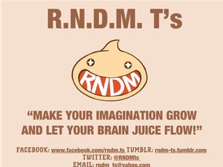 R.N.D.M. T’s
“MAKE YOUR IMAGINATION GROW
AND LET YOUR BRAIN JUICE FLOW!”
FACEBOOK: www.facebook.com/rndm.ts TUMBLR: rndm-ts.tumblr.com
TWITTER: @RNDMts
 