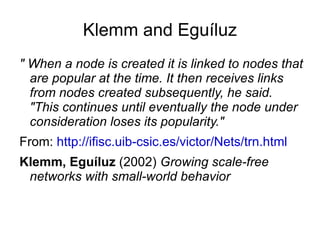 Barabási and Albert Barabàsi, Albert  (1999)  Emergence of scaling in random networks - starts with a small number of nodes - a new node connects with higher probability to nodes that have already accumulated a higher number of connections 