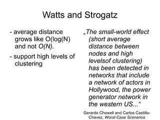 Watts and Strogatz - average distance grows like O(log(N) and not  O(N).  - support high levels of clustering „ The small-world effect (short average distance between nodes and high levelsof clustering) has been detected in networks that include a network of actors in Hollywood, the power generator network in the western US...“ Gerardo Chowell and Carlos Castillo-Chavez,  Worst-Case Scenarios and Epidemics 