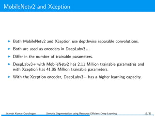 MobileNetv2 and Xception
Both MobileNetv2 and Xception use depthwise separable convolutions.
Both are used as encoders in DeepLabv3+.
Diﬀer in the number of trainable parameters.
DeepLabv3+ with MobileNetv2 has 2.11 Million trainable parametres and
with Xception has 41.05 Million trainable parameters.
With the Xception encoder, DeepLabv3+ has a higher learning capacity.
Naresh Kumar Gurulingan Sematic Segmentation using Resource Eﬃcient Deep Learning 19/31
 