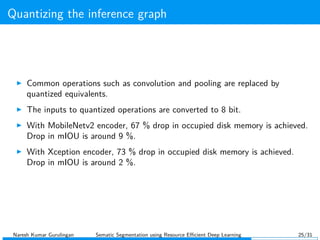 Quantizing the inference graph
Common operations such as convolution and pooling are replaced by
quantized equivalents.
The inputs to quantized operations are converted to 8 bit.
With MobileNetv2 encoder, 67 % drop in occupied disk memory is achieved.
Drop in mIOU is around 9 %.
With Xception encoder, 73 % drop in occupied disk memory is achieved.
Drop in mIOU is around 2 %.
Naresh Kumar Gurulingan Sematic Segmentation using Resource Eﬃcient Deep Learning 25/31
 