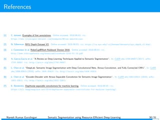 References
[1] C. dataset. Examples of ﬁne annotations. Online accessed: 2018-08-03. url:
https://www.cityscapes-dataset.com/examples/#fine-annotations.
[2] N. Silberman. NYU Depth Dataset V2. Online accessed: 2018-08-03. url: https://cs.nyu.edu/~silberman/datasets/nyu_depth_v2.html.
[3] J. Carstensen et al. RoboCup@Work Rulebook Version 2016. Online accessed: 2018-08-03. url:
http://www.robocupatwork.org/download/rulebook-2016-01-15.pdf.
[4] A. Garcia-Garcia et al. “A Review on Deep Learning Techniques Applied to Semantic Segmentation”. In: CoRR abs/1704.06857 (2017). arXiv:
1704.06857. url: http://arxiv.org/abs/1704.06857.
[5] L. Chen et al. “DeepLab: Semantic Image Segmentation with Deep Convolutional Nets, Atrous Convolution, and Fully Connected CRFs”. In: CoRR
abs/1606.00915 (2016). arXiv: 1606.00915. url: http://arxiv.org/abs/1606.00915.
[6] L. Chen et al. “Encoder-Decoder with Atrous Separable Convolution for Semantic Image Segmentation”. In: CoRR abs/1802.02611 (2018). arXiv:
1802.02611. url: http://arxiv.org/abs/1802.02611.
[7] E. Bendersky. Depthwise separable convolutions for machine learning. Online accessed: 2018-08-03. url:
https://eli.thegreenplace.net/2018/depthwise-separable-convolutions-for-machine-learning/.
Naresh Kumar Gurulingan Sematic Segmentation using Resource Eﬃcient Deep Learning 30/31
 