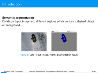 Introduction
Semantic segmentation
Divide an input image into diﬀerent regions which contain a desired object
or background.
Figure 1: Left: Input image; Right: Segmentation result.
Naresh Kumar Gurulingan Sematic Segmentation using Resource Eﬃcient Deep Learning 4/31
 