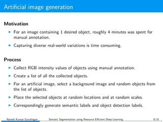 Artiﬁcial image generation
Motivation
For an image containing 1 desired object, roughly 4 minutes was spent for
manual annotation.
Capturing diverse real-world variations is time consuming.
Process
Collect RGB intensity values of objects using manual annotation.
Create a list of all the collected objects.
For an artiﬁcial image, select a background image and random objects from
the list of objects.
Place the selected objects at random locations and at random scales.
Correspondingly generate semantic labels and object detection labels.
Naresh Kumar Gurulingan Sematic Segmentation using Resource Eﬃcient Deep Learning 9/31
 
