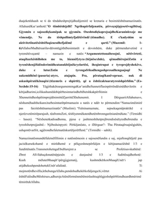 duajeketëduash se ti do tëndaheshprejtijdhedijemirë se krenaria e besimitështënamaziinatës.
AllahunëKur‟anthotë:”O tiimbështjellë! Ngrihupërfaljenatën, përveçnjëpjesetëvogëltësaj.
Gjysmën e sajosediçkamëpak se gjysmën. OseshtodiçkaprejsajdheKuraninlexoje me
vëmendje.

Ne

do

tëshpallimtyfjalëtërëndë (tëmadhe).

aktivitetiinatësështëfuqizuesdhefjalëmë

e

6)AllahuiMadhëruarilavdërontëgjithëbesimtarët
–

tyremëtëveçantë

ataqëkurkëshillohen

namazin
me

s'kadyshim

qartë.” (Muzemil:
devotshëm,

duke

biennëfytyra (bëjnësexhde),

se
1-

përmendurvetinë

natës: “Argumentettonaibesojnë,

e

to,

e

E

e

nëtëvërtetë,

qëmadhërojnëZotin

e

tyrenëshenjëfalënderimidheatanukbëjnëkryelartësi, iheqintrupat e tyreprejdyshekëve,
duke

e

luturZotin

uakemidhënë (pasuria) atyre,

e

tyrengafrikadhengashpresadhengaajoqë

atajapin.

Pra,

përataqëkanëvepruar,

Ne

nuk

di

askushpëratëkënaqësi (tëzemrës e shpirtit), që u ështëcaktuaratyresishpërblim.” (EsSexhde:15-16)

TëgjithakëtoargumentengaKur‟anidheSunnetiflasinpërrëndësinëdhevlerën

këtijadhurimi,icilikashumëdobipërbesimtarindhebëhetshkakpërfitimin
XhennetitdheshpëtimprejdënimittëZjarrittëXhehenemit.

e
e

I

DërguariiAllahutsavs,

nëshumëhaditheikanxiturbesimtarëtpërnamazin a natës e ndër to përmendim:“Namazimëimirë
pas

farzitështënamaziinatës” (Muslimi). “Falninamaznate,

sepsekaqenëpraktikë

e

njerëzvetëmirëparajush, tëafronteZoti, tëshlyenmëkatetdhetëmbronngarënianëmëkate.” (Tirmidhi
– hasen). “Nëxhenetkadisadhoma, pjesa e jashtmeshihetprejbrendisësëtyredhebrendia e
tyreshihetprejjashtë.- Njëbeduinpyeti: Përkëjanëato, o iDërguar?- Tha: Përataqëruajnëgjuhën,
ushqentëvarfrit, agjërondhefaletnatënkurtëtjerëtflenë.” (Tirmidhi – sahih).
Namaziinatësmundtëfaletnëfillimin e natësnëmesin e sajosenëfundin e saj, mjaftonqëtëjetë pas
jacisëkursekohamë

e

mirëdhemë

e

pëlqyeshmepërfaljen

fundittënatës.TransmetohetngaEbuHurejrer.a
Zbret
Kush

All-llahuçdonatënëpjesën

e

mëlutetMuaqët„ipërgjigjematij,

e

këtijnamaziështë

se
dunjasënë

1/3

e

Profetisavskathënë:
1/3

e

fudittësajdhethotë:

kushmëkërkonMuaqëUnët„i

jap

atijdhekushpendohettekUnët„afalëatë.

Ti

mojmotërdhevëlla,kthehungaAllahu,pendohudhekërkofaljengaAi,vërtet

Ai

ështëFalësdheMëshirues,adhurojeAtënëformënmëtëmirëashtuqëtëgjeshshpërblimdheardhmërimë
tëmirëtekAllahu.

 