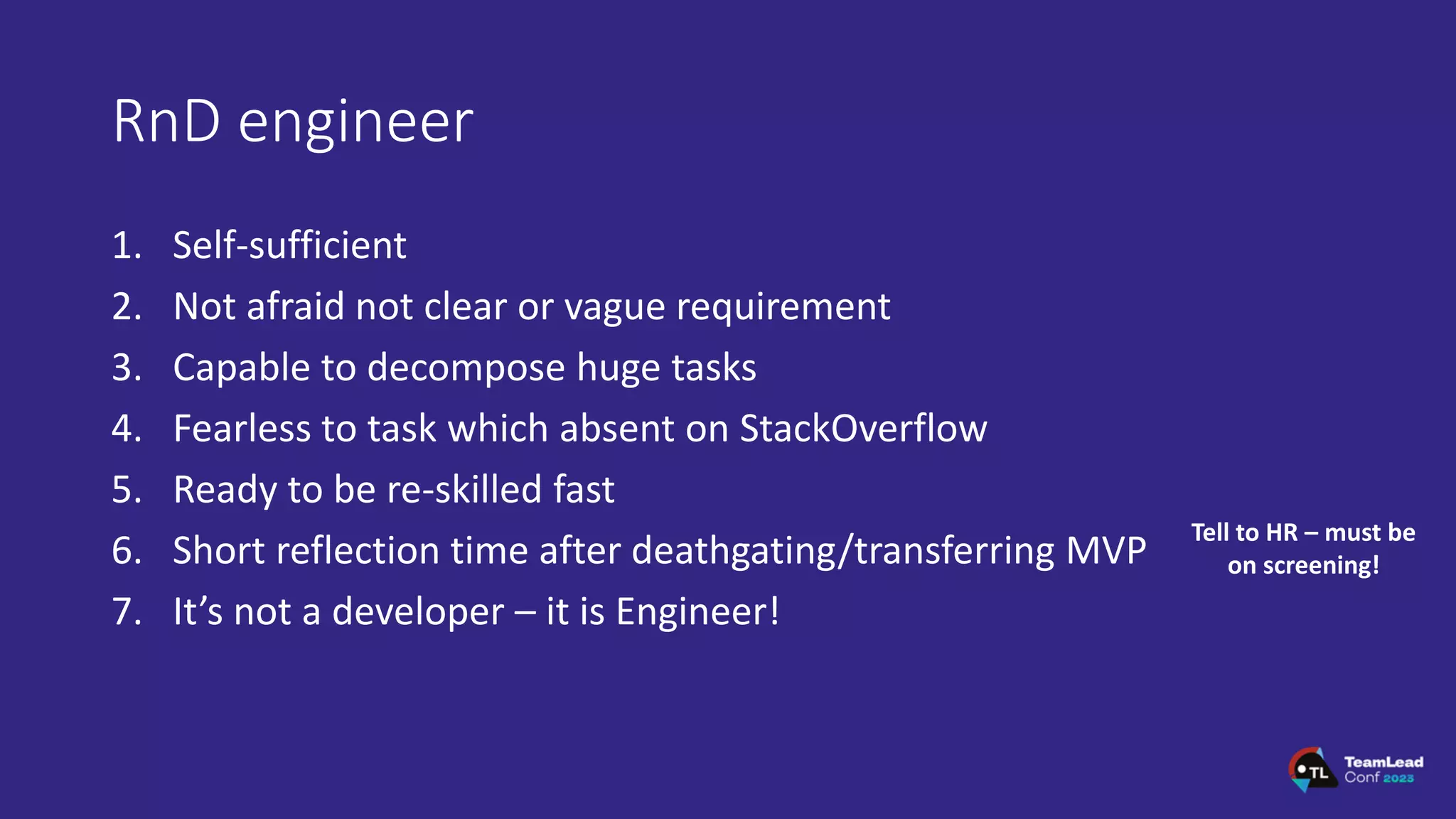 RnD engineer
1. Self-sufficient
2. Not afraid not clear or vague requirement
3. Capable to decompose huge tasks
4. Fearless to task which absent on StackOverflow
5. Ready to be re-skilled fast
6. Short reflection time after deathgating/transferring MVP
7. It’s not a developer – it is Engineer!
Tell to HR – must be
on screening!
 