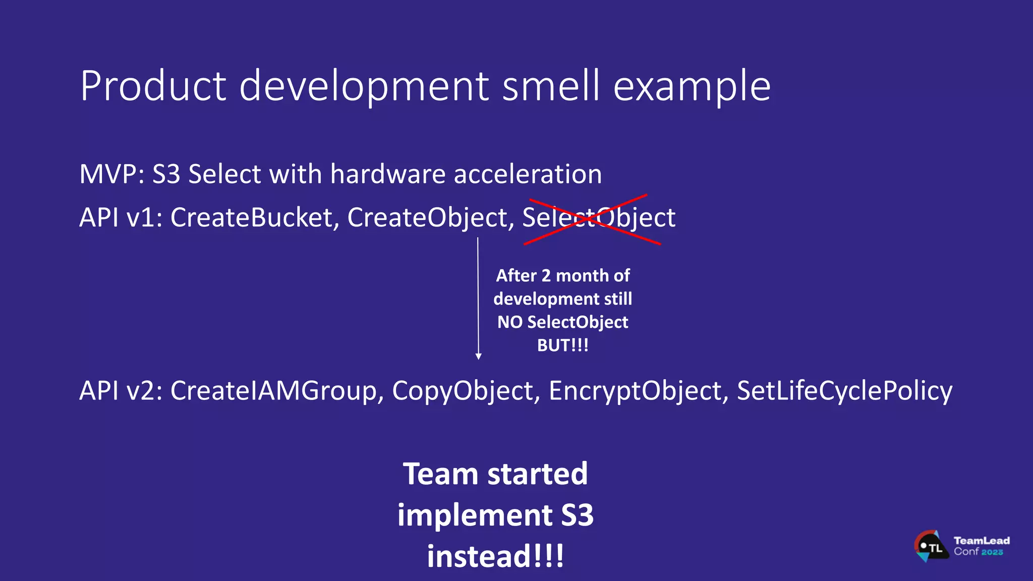 Product development smell example
MVP: S3 Select with hardware acceleration
API v1: CreateBucket, CreateObject, SelectObject
API v2: CreateIAMGroup, CopyObject, EncryptObject, SetLifeCyclePolicy
After 2 month of
development still
NO SelectObject
BUT!!!
Team started
implement S3
instead!!!
 