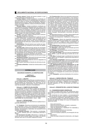 Terreno natural: Estado del terreno anterior a cual-quier 
modificación practicada en él. 
Terreno rústico: Unidad inmobiliaria constituida por 
una superficie de terreno no habilitada para uso urbano y 
que por lo tanto no cuenta con accesibilidad, sistema de 
abastecimiento de agua, sistema de desagües, abasteci-miento 
de energía eléctrica, redes de iluminación pública, 
pistas ni veredas. 
Terreno urbano: Unidad inmobiliaria constituida por 
una superficie de terreno habilitado para uso urbano y que 
cuenta con accesibilidad, sistema de abastecimiento de 
agua, sistema de desagüe, abastecimiento de energía 
eléctrica y redes de iluminación pública y que ha sido so-metida 
a un proceso administrativo para adquirir esta con-dición. 
Puede o no contar con pistas y veredas. 
Tienda: Local para realizar transacciones comercia-les 
de venta de bienes y servicios. 
Vivienda: Edificación independiente o parte de una edi-ficación 
multifamiliar, compuesta por ambientes para el 
uso de una o varias personas, capaz de satisfacer sus 
necesidades de estar, dormir, comer, cocinar e higiene. El 
estacionamiento de vehículos, cuando existe, forma parte 
de la vivienda. 
Urbanización: Área de terreno que cuenta con reso-lución 
aprobatoria de recepción de las obras de habilita-ción 
Urbana. 
Uso del suelo: Determinación del tipo de actividades 
que se pueden realizar en las edificaciones que se ejecu-ten 
en cada lote según la zonificación asignada a los te-rrenos 
urbanos, de acuerdo a su vocación y en función de 
las necesidades de los habitantes de una ciudad. Puede 
ser residencial, comercial, industrial o de servicios. 
Ventilación natural: Renovación de aire que se logra 
por medios naturales. 
Ventilación forzada: Renovación de aire que se logra 
por medios mecánicos o electromecánicos. 
Vereda: Parte pavimentada de una vía, asignada a la 
circulación de personas. 
Vía: Espacio destinado al tránsito de vehículos y/o per-sonas. 
Vivienda unifamiliar: Unidad de vivienda sobre un lote 
único. 
NORMA G.050 
SEGURIDAD DURANTE LA CONSTRUCCIÓN 
CAPÍTULO I 
GENERALIDADES 
Articulo 1.- OBJETO 
La presente Norma especifica las consideraciones mí-nimas 
indispensables de seguridad a tener en cuenta en 
las actividades de construcción civil. Asimismo, en los 
trabajos de montaje y desmontaje, incluido cualquier pro-ceso 
de demolición, refacción o remodelación. 
Articulo 2.- CAMPO DE APLICACIÓN 
La presente Norma se aplica a todas las actividades 
de construcción, es decir, a los trabajos de edificación, 
obras de uso público, trabajos de montaje y desmontaje y 
cualquier proceso de operación o transporte en las obras, 
desde su preparación hasta la conclusión del proyecto; 
en general a toda actividad definida en el Gran Grupo 2, 
Gran Grupo 3, Gran Grupo 7, Gran Grupo 8 y Gran Grupo 
9, señaladas en la CLASIFICACION INTERNACIONAL 
UNIFORME DE OCUPACIONES - CIUO - 1988. 
Articulo 3.- DEFINICIONES 
Para los propósitos de esta Norma se aplican las si-guientes 
definiciones: 
3.1. Andamio: Estructura provisional con estabilidad, 
fija, suspendida o móvil, y los componentes en el que se 
apoye, que sirve de soporte en el espacio a trabajadores, 
equipos, herramientas y materiales, con exclusión de los 
aparatos elevadores. 
3.2. Aparato elevador: Todo aparato o montacarga, 
fijo o móvil, utilizado para izar o descender personas o 
cargas. 
3.3. Accesorio de izado: Mecanismo o aparejo por 
medio del cual se puede sujetar una carga o un aparato 
elevador pero que no es parte integrante de éstos. 
3.4. Construcción: Abarca las siguientes acepciones: 
Edificación, incluidas las excavaciones y las construc-ciones 
provisionales, las transformaciones estructurales, 
la renovación, la reparación, el mantenimiento (incluidos 
los trabajos de limpieza y pintura), y la demolición de 
todo tipo de edificios y estructuras. Obras de uso y servi-cio 
público: movimiento de tierras, trabajos de demoli-ción, 
obras viales, cunetas, terminales, intercambios via-les, 
aeropuertos, muelles, puertos, canales, embalses, 
obras pluviales y marítimas (terminales, refuerzos rom-peolas), 
carreteras y autopistas, ferrocarriles, puentes, 
túneles, trabajos de subsuelo, viaductos y obras relacio-nadas 
con la prestación de servicios como: comunica-ciones, 
desagüe, alcantarillado y suministro de agua y 
energía. 
Montaje electromecánico, montaje y desmontaje de edi-ficios 
y estructuras de elementos prefabricados. 
Procesos de preparación, habilitación y transporte de 
materiales. 
3.5. Empleador: Abarca las siguientes acepciones: 
Persona natural o jurídica que emplea uno o varios traba-jadores 
en una obra, y según el caso: el propietario, el 
contratista general, subcontratista y trabajadores indepen-dientes. 
3.6. Entibaciones: Apuntalar con madera las excava-ciones 
que ofrecen riesgo de hundimiento. 
3.7. Estrobos: Cabo unido por sus chicotes que sirve 
para suspender cosas pesadas. 
3.8. Eslingas: Cuerda trenzadas prevista de ganchos 
para levantar grandes pesos. 
3.9. Lugar de trabajo: Sitio en el que los trabajadores 
deban laborar, y que se halle bajo el control de un em-pleador. 
3.10. Obra: Cualquier lugar o jurisdicción en el que se 
realice alguno de los trabajos u operaciones descritas en 
el Artículo 3 (3.4). 
3.11. Persona competente: Persona en posesión de 
calificaciones adecuadas, tales como una formación apro-piada, 
conocimientos y experiencia para ejecutar funcio-nes 
específicas en condiciones de seguridad. 
3.12. Representante de los trabajadores (o del 
empleador): Persona elegida por las partes y con co-nocimiento 
de la autoridad oficial de trabajo, autoriza-da 
para ejecutar acciones y adquirir compromisos esta-blecidos 
por los dispositivos legales vigentes, en nom-bre 
de sus representados. Como condición indispensa-ble 
debe ser un trabajador de construcción que labore 
en la obra. 
3.13. Trabajador: persona empleada en la construc-ción. 
Articulo 4.- INSPECCIÓN DEL TRABAJO 
Para los efectos del control de cumplimiento de la pre-sente 
Norma se aplicará lo dispuesto en la Ley General 
de Inspección del Trabajo y Defensa del Trabajador – 
Decreto Legislativo N° 910, del dieciséis del marzo del 
dos mil uno. 
Articulo 5.- REQUISITOS DEL LUGAR DE TRABAJO 
5.1. CONSIDERACIONES GENERALES 
El lugar de trabajo debe reunir las condiciones nece-sarias 
para garantizar la seguridad y salud de los trabaja-dores. 
Se mantendrá en buen estado y convenientemente 
señali las vías de acceso a todos los lugares de trabajo. 
El empleador programará, delimitará desde el punto 
de vista de la seguridad y la salud del trabajador, la zoni-ficación 
del lugar de trabajo en la que se considera las 
siguientes áreas: 
Área administrativa. 
Área de servicios (SSHH, comedor y vestuario). 
Área de operaciones de obra. 
Área de preparación y habilitación de materiales y 
elementos prefabricados. 
Área de almacenamiento de materiales. 
Área de parqueo de equipos. 
Vías de circulación peatonal y de transporte de ma-teriales. 
Guardianía. 
Área de acopio temporal de desmonte y de desper-dicios. 
REGLAMENTO NACIONAL DE EDIFICACIONES 
14 
 