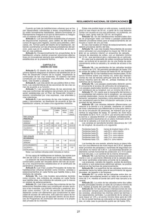 Cuando se trate de habilitaciones urbanas que se ha-yan 
desarrollado colindantes a áreas consolidadas que 
no estén formalmente habilitadas, deberá formularse un 
Planeamiento Integral en el que se demuestre su integra-ción 
al sistema vial previsto para la zona. 
Artículo 3.- Las servidumbres establecidas al amparo 
de disposiciones expresas, para cables de alta tensión, 
cursos de agua para regadío, ductos para petróleo y deri-vados, 
etc. forman parte del diseño de la habilitación, de-biendo 
coordinarse con las empresas prestadoras del ser-vicio, 
para que en lo posible, sus recorridos se encuen-tren 
en vías públicas. 
Artículo 4.- Excepcionalmente los proyectistas de la 
habilitación urbana, podrán proponer soluciones alterna-tivas 
y/o innovadoras siempre que satisfagan los criterios 
establecidos en la presente Norma. 
CAPITULO II 
DISEÑO DE VIAS 
Artículo 5.- El diseño de las vías de una habilitación 
urbana deberá integrarse al sistema vial establecido en el 
Plan de Desarrollo Urbano de la ciudad, respetando la 
continuidad de las vías existentes. El sistema vial está 
constituido por vías expresas, vías arteriales, vías colec-toras, 
vías locales y pasajes. 
Artículo 6.- Las vías serán de uso público libre e irres-tricto. 
Las características de las secciones de las vías va-rían 
de acuerdo a su función. 
Artículo 7.- Las características de las secciones de 
vías que conforman del sistema vial primario de la ciudad 
serán establecidas por el Plan de Desarrollo Urbano y 
estarán constituidas por vías expresas, vías arteriales y 
vías colectoras. 
Artículo 8.- Las secciones de las vías locales princi-pales 
y secundarias, se diseñarán de acuerdo al tipo de 
habilitación urbana, en base a los siguientes módulos: 
TIPO DE HABILITACION 
VIVIENDA COMER- INDUS- USOS 
CIAL TRIAL ESPE-CIALES 
VIAS LOCALES 
PRINCIPALES 
ACERAS O 
VEREDAS 1.80 2.40 3.00 3.00 2.40 3.00 
ESTACIONAMIENTO 2.40 2.40 3.00 3.00 - 6.00 3.00 3.00-6.00 
CALZADAS O 3.60 3.00 ó 3.30 3.60 3.60 3.30-3.60 
PISTAS (modulo) sin con 
separador separador 
central central 
VIAS LOCALES 
SECUNDARIAS 
ACERAS O 1.20 2.40 1.80 1.80-2.40 
VEREDAS 
ESTACIONAMIENTO 1.80 5.40 3.00 2.20-5.40 
CALZADAS O 2.70 3.00 3.60 3.00 
PISTAS (módulo) 
Notas: Las medidas indicadas están indicadas en metros 
En los casos de habilitaciones en laderas, las aceras pue-den 
ser de 0.60 m. en los frentes que no habiliten lotes. 
La dotación de estacionamientos en las habilitaciones 
comerciales puede ser resuelta dentro del lote de acuer-do 
a los requerimientos establecidos en el certificado de 
parámetros urbanísticos. 
Artículo 9.- Las Vías Locales Principales de todas las 
habilitaciones Urbanas tendrán como mínimo, veredas y 
estacionamientos en cada frente que habilite lotes y dos 
módulos de calzada. 
Artículo 10.- Las vías locales secundarias tendrán 
como mínimo, dos módulos de veredas en cada frente 
que habilite lotes, dos módulos de calzada y por lo menos 
un módulo de estacionamiento. 
Artículo 11.- Las Vías Locales Secundarias de las Ha-bilitaciones 
Residenciales que constituyan acceso exclu-sivo 
a las viviendas, con tránsito vehicular y peatonal, ten-drán 
como mínimo 7.20 ml. de sección de circulación, 
debiendo contar con elementos que condicionen la velo-cidad 
de acceso de vehículos, solo para los casos de ha-bilitaciones 
urbanas que se ejecuten dentro de los alcan-ces 
de Programas de promoción del acceso a la propie-dad 
privada de la vivienda. 
REGLAMENTO NACIONAL DE EDIFICACIONES 
Estas vías podrán tener un sólo acceso, cuando la lon-gitud 
no sea mayor de 50 ml., a partir de lo cual deberán 
contar con acceso en sus dos extremos, no pudiendo, en 
ningún caso, tener más de 100 ml. de longitud. 
Artículo 12.- En las habilitaciones residenciales don-de 
se propongan lotes con frente a pasajes peatonales 
deberán proveerse áreas para el estacionamiento de ve-hículos 
a razón de uno por lote. 
En las vías locales sin franja de estacionamiento, este 
deberá proveerse dentro del lote. 
Artículo 13.- Las vías locales Secundarias de acceso 
único vehicular con una longitud no mayor de 100 ml. ten-adrán 
en su extremo interior un ensanche de calzada, 
manera de plazoleta de volteo, con un diámetro mínimo 
de 12 ml., que permita el giro y retroceso de un vehículo. 
En caso que la plazoleta de volteo constituya frente de 
lotes, se incluirá en la sección de vía una franja de esta-cionamiento 
entre la calzada y la vereda de acceso a los 
lotes. 
Artículo 14.- Las pendientes de las calzadas tendrán 
un máximo de 12%. Se permitirá pendientes de hasta 15% 
en zonas de volteo con tramos de hasta 50 ml. de longitud. 
Artículo 15.- En las habilitaciones residenciales, la dis-tancia 
mínima sobre una misma vía, entre dos intersec-ciones 
de vías de tránsito vehicular será de 40 ml; la dis-tancia 
máxima será de 300 ml., ambas medidas en los 
extremos de la manzana. 
Artículo 16.- Los pasajes peatonales deberán permi-tir 
únicamente el acceso de vehículos de emergencia. 
Los pasajes peatonales tendrán una sección igual a 1/20 
(un veinteavo) de su longitud, con un mínimo de 4.00 m. 
Artículo 17.- En casos que la topografía del terreno o 
la complejidad del sistema vial lo exigieran, se colocarán 
puentes peatonales, muros de contención, muros de ais-lamiento, 
parapetos, barandas y otros elementos que fue-ran 
necesarios para la libre circulación vehicular y la se-guridad 
de las personas. 
Artículo 18.- Las veredas deberán diferenciarse con 
relación a la berma o a la calzada, mediante un cambio 
de nivel o elementos que diferencien la zona para vehícu-los 
de la circulación de personas, de manera que se ga-rantice 
la seguridad de estas. El cambio de nivel reco-mendable 
es de 0.15 m. a 0.20 m. por encima del nivel de 
la berma o calzada.Tendrán un acabado antideslizante. 
La berma podrá resolverse en un plano inclinado entre el 
nivel de la calzada y el nivel de la vereda. 
Las veredas en pendiente tendrán descansos de 1.20 
m. de longitud, de acuerdo a lo siguiente: 
Pendientes hasta 2% tramos de longitud mayor a 50 m. 
Pendientes hasta 4% cada 50 m. como máximo 
Pendientes hasta 6% cada 30 m. como máximo 
Pendientes hasta 8% cada 15 m. como máximo 
Pendientes hasta 10% cada 10 m. como máximo 
Pendientes hasta 12% cada 5 m. como máximo 
Los bordes de una vereda, abierta hacia un plano infe-rior 
con una diferencia de nivel mayor de 0.30 m, deberán 
estar provistos de parapetos o barandas de seguridad con 
una altura no menor de 0.80 m. Las barandas llevarán un 
elemento corrido horizontal de protección a 0.15 m sobre 
el nivel del piso, o un sardinel de la misma dimensión. 
Artículo 19.- Las bermas de estacionamiento sin pavi-mento 
o con un pavimento diferente al de la calzada debe-rán 
tener sardineles enterrados al borde de la calzada. 
Las acequias, canales de regadío, postes de alumbra-do 
público y sub-estaciones eléctricas aéreas, se podrán 
colocar en las bermas de estacionamiento. 
Artículo 20.- La superficie de las calzadas tendrá una 
pendiente hacia los lados para el escurrimiento de aguas 
pluviales, de regadío o de limpieza. 
Artículo 21.- La unión de las calzadas entre dos ca-lles 
locales secundarias tendrá un radio de curvatura mí-nimo 
de 3 m. medido al borde del carril más cercano a la 
vereda. 
Artículo 22.- La unión de las calzadas entre dos calles 
locales principales tendrá un radio de curvatura mínimo de 
5 m. medido al borde del carril más cercano a la vereda. 
Artículo 23.- En las esquinas e intersecciones de vías 
se colocarán rampas para discapacitados para acceso a 
las veredas, ubicándose las mismas sobre las bermas o 
los separadores centrales. La pendiente de la rampa no 
será mayor al 12% y el ancho mínimo libre será de 0.90 
m. De no existir bermas se colocarán en las propias vere-das, 
en este caso la pendiente podrá ser de hasta 15%. 
27 
 