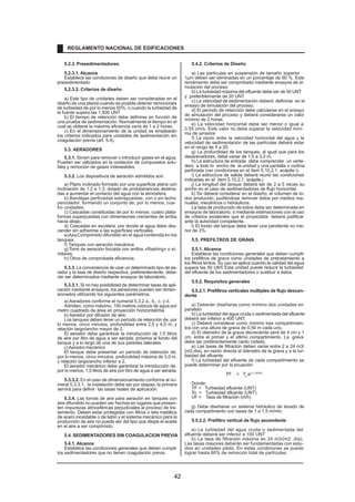 5.2.3. Presedimentadores 
5.2.3.1. Alcance 
Establece las condiciones de diseño que debe reunir un 
rp.resedimentado 
5.2.3.2. Criterios de diseño 
a) Este tipo de unidades deben ser consideradas en el 
diseño de una planta cuando es posible obtener remociones 
de turbiedad de por lo menos 50%, o cuando la turbiedad de 
la fuente supera las 1,500 UNT 
b) El tiempo de retención debe definirse en función de 
una prueba de sedimentación. Normalmente el tiempo en el 
cual se obtiene la máxima eficiencia varía de 1 a 2 horas. 
c) En el dimensionamiento de la unidad se emplearán 
los criterios indicados para unidades de sedimentación sin 
coagulación previa (art. 5.4). 
5.3. AERADORES 
5.3.1. Sirven para remover o introducir gases en el agua. 
Pueden ser utilizados en la oxidación de compuestos solu-bles 
y remoción de gases indeseables. 
5.3.2. Los dispositivos de aeración admitidos son: 
a) Plano inclinado formado por una superficie plana con 
inclinación de 1:2 a 1:3, dotado de protuberancias destina-das 
a aumentar el contacto del agua con la atmósfera. 
b) Bandejas perforadas sobrepuestas, con o sin lecho 
percolador, formando un conjunto de, por lo menos, cua-tro 
unidades. 
c) Cascadas constituidas de por lo menos, cuatro plata-formas 
superpuestas con dimensiones crecientes de arriba 
hacia abajo. 
d) Cascadas en escalera, por donde el agua debe des-cender 
sin adherirse a las superficies verticales. 
e)AireComprimido difundido en el agua contenida en los 
tanques. 
f) Tanques con aeración mecánica. 
g)Torre de aeración forzada con anillos «Rashing» o si-milares. 
h) Otros de comprobada eficiencia. 
5.3.3. La conveniencia de usar un determinado tipo de ae-rador 
y la tasa de diseño respectiva, preferentemente, debe-rán 
ser determinados mediante ensayos de laboratorio. 
5.3.3.1. Si no hay posibilidad de determinar tasas de apli-cación 
mediante ensayos, los aeradores pueden ser dimen-sionados 
utilizando los siguientes parámetros: 
a) Aeradores conforme el numeral 5.3.2 a., b., c. y d. 
Admiten, como máximo, 100 metros cúbicos de agua por 
metro cuadrado de área en proyección horizontal/día. 
b) Aerador por difusión de aire. 
Los tanques deben tener un período de retención de, por 
lo menos, cinco minutos, profundidad entre 2,5 y 4,0 m, y 
relación largo/ancho mayor de 2. 
El aerador debe garantizar la introducción de 1,5 litros 
de aire por litro de agua a ser aerada, próxima al fondo del 
tanque y a lo largo de una de sus paredes laterales. 
c)Aerador mecánico 
El tanque debe presentar un período de retención de, 
por lo menos, cinco minutos, profundidad máxima de 3,0 m, 
y relación largo/ancho inferior a 2. 
El aerador mecánico debe garantizar la introducción de, 
por lo menos, 1,5 litros de aire por litro de agua a ser aerada. 
5.3.3.2. En el caso de dimensionamiento conforme al nu-meral 
5.3.3.1, la instalación debe ser por etapas; la primera 
servirá para definir las tasas reales de aplicación. 
5.3.4. Las tomas de aire para aeración en tanques con 
aire difundido no pueden ser hechas en lugares que presen-ten 
impurezas atmosféricas perjudiciales al proceso de tra-tamiento. 
Deben estar protegidas con filtros o tela metálica 
de acero inoxidable o de latón y el sistema mecánico para la 
producción de aire no puede ser del tipo que disipe el aceite 
en el aire a ser comprimido. 
5.4. SEDIMENTADORES SIN COAGULACION PREVIA 
5.4.1. Alcance 
Establece las condiciones generales que deben cumplir 
los sedimentadores que no tienen coagulación previa. 
5.4.2. Criterios de Diseño 
a) Las partículas en suspensión de tamaño superior 
1μm deben ser eliminadas en un porcentaje de 60 %. Este 
rendimiento debe ser comprobado mediante ensayos de si-mulación 
del proceso. 
b) La turbiedad máxima del efluente debe ser de 50 UNT 
y preferiblemente de 20 UNT. 
c) La velocidad de sedimentación deberá definirse en el 
ensayo de simulación del proceso. 
d) El período de retención debe calcularse en el ensayo 
de simulación del proceso y deberá considerarse un valor 
mínimo de 2 horas. 
e) La velocidad horizontal debe ser menor o igual a 
0,55 cm/s. Este valor no debe superar la velocidad míni-ma 
de arrastre 
f) La razón entre la velocidad horizontal del agua y la 
velocidad de sedimentación de las partículas deberá estar 
en el rango de 5 a 20. 
g) La profundidad de los tanques, al igual que para los 
desarenadores, debe variar de 1,5 a 3,0 m. 
h) La estructura de entrada debe comprender un verte-dero 
a todo lo ancho de la unidad y una pantalla o cortina 
perforada (ver condiciones en el ítem 5.10.2.1, acápite i). 
i) La estructura de salida deberá reunir las condiciones 
indicadas en el ítem 5.10.2.1, acápite j 
j) La longitud del tanque deberá ser de 2 a 5 veces su 
ancho en el caso de sedimentadores de flujo horizontal. 
k) Se deberá considerar en el diseño, el volumen de lo-dos 
producido, pudiéndose remover éstos por medios ma-nuales, 
mecánicos o hidráulicos. 
La tasa de producción de lodos debe ser determinada en 
ensayos de laboratorio, o mediante estimaciones con el uso 
de criterios existentes que el proyectista deberá justificar 
ante la autoridad competente. 
l) El fondo del tanque debe tener una pendiente no me-nor 
de 3%. 
5.5. PREFILTROS DE GRAVA 
5.5.1. Alcance 
Establece las condiciones generales que deben cumplir 
los prefiltros de grava como unidades de pretratamiento a 
los filtros lentos. Su uso se aplica cuando la calidad del agua 
supera las 50 UNT. Esta unidad puede reducir la turbiedad 
del efluente de los sedimentadores o sustituir a éstos. 
5.5.2. Requisitos generales 
5.5.2.1. Prefiltros verticales múltiples de flujo descen-dente 
a) Deberán diseñarse como mínimo dos unidades en 
paralelo 
b) La turbiedad del agua cruda o sedimentada del afluente 
deberá ser inferior a 400 UNT. 
c) Deberá considerar como mínimo tres compartimien-tos 
con una altura de grava de 0,50 m cada uno. 
d) El diámetro de la grava decreciente será de 4 cm y 1 
cm, entre el primer y el último compartimiento. La grava 
debe ser preferentemente canto rodado. 
e) Las tasas de filtración deben variar entre 2 a 24 m3/ 
(m2.día), en razón directa al diámetro de la grava y a la tur-biedad 
del afluente. 
f) La turbiedad del efluente de cada compartimiento se 
puede determinar por la ecuación: 
TF = To.e-(1,15/VF) 
Donde: 
TF = Turbiedad efluente (UNT) 
To = Turbiedad afluente (UNT) 
VF = Tasa de filtración (m/h) 
g) Debe diseñarse un sistema hidráulico de lavado de 
cada compartimento con tasas de 1 a 1,5 m/min. 
5.5.2.2. Prefiltro vertical de flujo ascendente 
a) La turbiedad del agua cruda o sedimentada del 
afluente deberá ser inferior a 100 UNT 
b) La tasa de filtración máxima es 24 m3/(m2 .día). 
Las tasas mayores deberán ser fundamentadas con estu-dios 
en unidades piloto. En estas condiciones se puede 
lograr hasta 80% de remoción total de partículas. 
REGLAMENTO NACIONAL DE EDIFICACIONES 
42 
 