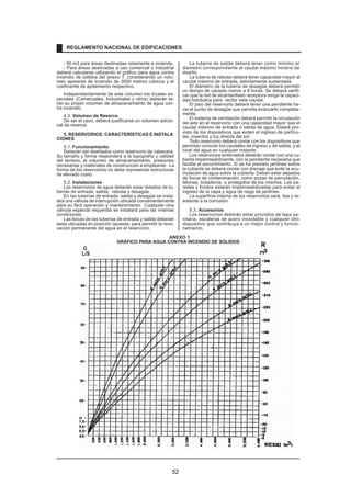 - 50 m3 para áreas destinadas netamente a vivienda. 
- Para áreas destinadas a uso comercial o industrial 
deberá calcularse utilizando el gráfico para agua contra 
incendio de sólidos del anexo 1, considerando un volu-men 
aparente de incendio de 3000 metros cúbicos y el 
coeficiente de apilamiento respectivo. 
Independientemente de este volumen los locales es-peciales 
(Comerciales, Industriales y otros) deberán te-ner 
su propio volumen de almacenamiento de agua con-tra 
incendio. 
4.3. Volumen de Reserva 
De ser el caso, deberá justificarse un volumen adicio-nal 
de reserva. 
5. RESERVORIOS: CARACTERÍSTICAS E INSTALA 
CIONES 
5.1. Funcionamiento 
Deberán ser diseñados como reservorio de cabecera. 
Su tamaño y forma responderá a la topografía y calidad 
del terreno, al volumen de almacenamiento, presiones 
necesarias y materiales de construcción a emplearse. La 
forma de los reservorios no debe representar estructuras 
de elevado costo. 
5.2. Instalaciones 
Los reservorios de agua deberán estar dotados de tu-berías 
de entrada, salida, rebose y desagüe. 
En las tuberías de entrada, salida y desagüe se insta-lará 
una válvula de interrupción ubicada convenientemente 
para su fácil operación y mantenimiento. Cualquier otra 
válvula especial requerida se instalará para las mismas 
condiciones. 
Las bocas de las tuberías de entrada y salida deberán 
estar ubicadas en posición opuesta, para permitir la reno-vación 
permanente del agua en el reservorio. 
La tubería de salida deberá tener como mínimo el 
diámetro correspondiente al caudal máximo horario de 
diseño. 
La tubería de rebose deberá tener capacidad mayor al 
caudal máximo de entrada, debidamente sustentada. 
El diámetro de la tubería de desagüe deberá permitir 
un tiempo de vaciado menor a 8 horas. Se deberá verifi-car 
que la red de alcantarillado receptora tenga la capaci-dad 
hidráulica para recibir este caudal. 
El piso del reservorio deberá tener una pendiente ha-cia 
el punto de desagüe que permita evacuarlo completa-mente. 
El sistema de ventilación deberá permitir la circulación 
del aire en el reservorio con una capacidad mayor que el 
caudal máximo de entrada ó salida de agua. Estará pro-visto 
de los dispositivos que eviten el ingreso de partícu-las, 
insectos y luz directa del sol. 
Todo reservorio deberá contar con los dispositivos que 
permitan conocer los caudales de ingreso y de salida, y el 
nivel del agua en cualquier instante. 
Los reservorios enterrados deberán contar con una cu-bierta 
impermeabilizante, con la pendiente necesaria que 
facilite el escurrimiento. Si se ha previsto jardines sobre 
la cubierta se deberá contar con drenaje que evite la acu-mulación 
de agua sobre la cubierta. Deben estar alejados 
de focos de contaminación, como pozas de percolación, 
letrinas, botaderos; o protegidos de los mismos. Las pa-redes 
y fondos estarán impermeabilizadas para evitar el 
ingreso de la napa y agua de riego de jardines. 
La superficie interna de los reservorios será, lisa y re-sistente 
a la corrosión. 
5.3. Accesorios 
Los reservorios deberán estar provistos de tapa sa-nitaria, 
escaleras de acero inoxidable y cualquier otro 
dispositivo que contribuya a un mejor control y funcio-namiento. 
REGLAMENTO NACIONAL DE EDIFICACIONES 
ANEXO 1 
GRÁFICO PARA AGUA CONTRA INCENDIO DE SOLIDOS 
Q 
L/S 
52 
 
