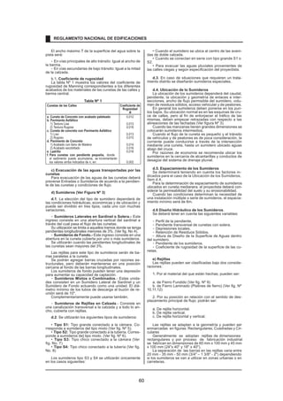 El ancho máximo T de la superficie del agua sobre la 
pista será: 
- En vías principales de alto tránsito: Igual al ancho de 
la berma. 
- En vías secundarias de bajo tránsito: Igual a la mitad 
de la calzada. 
b.1. Coeficiente de rugosidad 
La tabla Nº 1 muestra los valores del coeficiente de 
rugosidad de Manning correspondientes a los diferentes 
acabados de los materiales de las cunetas de las calles y 
berma central. 
Tabla Nº 1 
Cunetas de las Calles Coeficiente de 
Rugosidad 
N 
a. Cuneta de Concreto con acabado paleteado 0,012 
b. Pavimento Asfáltico 
1) Textura Lisa 0,013 
2) Textura Rugosa 0,016 
c. Cuneta de concreto con Pavimento Asfáltico 
1) Liso 0,013 
2) Rugoso 0,015 
d. Pavimento de Concreto 
1) Acabado con llano de Madera 0,014 
2) Acabado escobillado 0,016 
e. Ladrillo 0,016 
f. Para cunetas con pendiente pequeña, donde 
el sedimento puede acumularse, se incrementarán 
los valores arriba indicados de n, en: 0,002 
c) Evacuación de las aguas transportadas por las 
cunetas 
Para evacuación de las aguas de las cunetas deberá 
preverse Entradas o Sumideros de acuerdo a la pendien-te 
de las cunetas y condiciones de flujo. 
d) Sumideros (Ver Figura Nº 3) 
d.1. La elección del tipo de sumidero dependerá de 
las condiciones hidráulicas, económicas y de ubicación y 
puede ser dividido en tres tipos, cada uno con muchas 
variaciones. 
- Sumideros Laterales en Sardinel o Solera.- Este 
ingreso consiste en una abertura vertical del sardinel a 
través del cual pasa el flujo de las cunetas. 
Su utilización se limita a aquellos tramos donde se tenga 
pendientes longitudinales menores de 3%. (Ver fig. No 4). 
- Sumideros de Fondo.- Este ingreso consiste en una 
abertura en la cuneta cubierta por uno o más sumideros. 
Se utilizarán cuando las pendientes longitudinales de 
las cunetas sean mayores del 3%. 
Las rejillas para este tipo de sumideros serán de ba-rras 
paralelas a la cuneta. 
Se podrán agregar barras cruzadas por razones es-tructurales, 
pero deberán mantenerse en una posición 
cercana al fondo de las barras longitudinales. 
Los sumideros de fondo pueden tener una depresión 
para aumentar su capacidad de captación. 
- Sumideros Mixtos o Combinados.- Estas unida-des 
consisten en un Sumidero Lateral de Sardinel y un 
Sumidero de Fondo actuando como una unidad. El diá-metro 
mínimo de los tubos de descarga al buzón de re-unión 
será de 10. 
Complementariamente puede usarse también. 
- Sumideros de Rejillas en Calzada.- Consiste en 
una canalización transversal a la calzada y a todo lo an-cho, 
cubierta con rejillas. 
d.2. Se utilizarán los siguientes tipos de sumideros: 
• Tipo S1: Tipo grande conectado a la cámara. Co-rresponde 
a sumideros del tipo mixto (Ver fig. Nº 5). 
• Tipo S2: Tipo grande conectado a la tubería. Corres-ponde 
a sumideros de] tipo mixto. (Ver fig. Nº 6). 
• Tipo S3: Tipo chico conectado a la cámara (Ver 
fig. No. 7) 
• Tipo S4: Tipo chico conectado a la tubería (Ver fig. 
No. 8) 
Los sumideros tipo S3 y S4 se utilizarán únicamente 
en los casos siguientes: 
• Cuando el sumidero se ubica al centro de las aveni-das 
de doble calzada. 
• Cuando se conectan en serie con tipo grande S1 o 
S2. 
• Para evacuar las aguas pluviales provenientes de 
las calles ciegas y según especificación del proyectista. 
d.3. En caso de situaciones que requieren un trata-miento 
distrito se diseñarán sumideros especiales. 
d.4. Ubicación de lo Sumideros 
La ubicación de los sumideros dependerá del caudal, 
pendiente, la ubicación y geometría de enlaces e inter-secciones, 
ancho de flujo permisible del sumidero, volu-men 
de residuos sólidos, acceso vehicular y de peatones. 
En general los sumideros deben ponerse en los pun-tos 
bajos. Su ubicación normal es en las esquinas de cru-ce 
de calles, pero al fin de entorpecer el tráfico de las 
mismas, deben empezar retrazadas con respecto a las 
alineaciones de las fachadas (Ver figura Nº 3). 
Cuando las manzanas tienen grandes dimensiones se 
colocarán sumideros intermedios. 
Cuando el flujo de la cuneta es pequeño y el tránsito 
de vehículos y de peatones es de poca consideración, la 
corriente puede conducirse a través de la intersección 
mediante una cuneta, hasta un sumidero ubicado aguas 
abajo del cruce. 
Por razones de economía se recomienda ubicar los 
sumideros en la cercanía de alcantarillas y conductos de 
desagüe del sistema de drenaje pluvial. 
d.5. Espaciamiento de los Sumideros 
Se determinará teniendo en cuenta los factores in-dicados 
para el caso de la Ubicación de los Sumideros, 
ítem d.4. 
Para la determinación de espaciamiento de sumideros 
ubicados en cuneta medianera, el proyectista deberá con-siderar 
la permeabilidad del suelo y su erosionabilidad. 
Cuando las condiciones determinan la necesidad de 
una instalación múltiple o serie de sumideros, el espacia-miento 
mínimo será de 6m. 
d.6 Diseño Hidráulico de los Sumideros. 
Se deberá tener en cuenta las siguientes variables: 
- Perfil de la pendiente. 
- Pendiente transversal de cunetas con solera. 
- Depresiones locales. 
- Retención de Residuos Sólidos. 
- Altura de Diseño de la Superficie de Aguas dentro 
del sumidero. 
- Pendiente de los sumideros. 
- Coeficiente de rugosidad de la superficie de las cu-netas. 
e) Rejillas 
Las rejillas pueden ser clasificadas bajo dos conside-raciones: 
1. Por el material del que están hechas; pueden ser: 
a. de Fierro Fundido (Ver fig. Nº 9) 
b. de Fierro Laminado (Platines de fierro) (Ver fig. Nº 
10,11,12) 
2. Por su posición en relación con el sentido de des-plazamiento 
principal de flujo; podrán ser: 
a. De rejilla horizontal. 
b. De rejilla vertical. 
c. De rejilla horizontal y vertical. 
Las rejillas se adaptan a la geometría y pueden ser 
enmarcadas en figuras: Rectangulares, Cuadradas y Cir-culares 
Generalmente se adoptan rejillas de dimensiones 
rectangulares y por proceso de fabricación industrial 
se fabrican en dimensiones de 60 mm x 100 mm y 45 mm 
x 100 mm (24x 40 y 18 x 40). 
La separación de las barras en las rejillas varia entre 
20 mm - 35 mm - 50 mm (3/4 – 1 3/8 - 2) dependiendo 
si los sumideros se van a utilizar en zonas urbanas o en 
carreteras. 
REGLAMENTO NACIONAL DE EDIFICACIONES 
60 
 