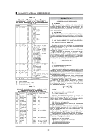 Tabla 3.a 
Subdivisión el Territorio en Zonas y Subzonas 
Pluviométricas y Valores de los Parámetros K´ 
g 
y e 
o 
que definen la distribución de probabilidades de hg 
en cada punto 
ZONA K´g Subzona  
g 
123 K´g = 0,553 1231 
 
g = 85,0 
1232 
 
g = 75,0 
1233 
 
g = 100 - 0,022 Y 
1234 
 
g = 70 - 0,019 Y 
1235 
 
g = 24,0 
1236 
 
g = 30,5 
1237 
 
g = -2 + 0,006 Y 
1238 
 
g = 26,6 
1239 
 
g = 23,3 
12310 
 
g = 6 + 0,005 Y 
12311 
 
g = 1 + 0,005 Y 
12312 
 
g = 75,0 
12313 
 
g = 70 
4 K´g 
= 0,861 41 
 
g= 20 
5a K´g = 11. 
g 
-0,85 5a1 
 
g = -7,6 + 0,006 Y (Y2300) 
5a2 
 
g = 32 - 0,177 Dc 
5a3 
 
g = -13 + 0,010 Y (Y2300) 
5a4 
 
g = 3,8 + 0,0053 Y (Y1500) 
5a5 
 
g = -6 + 0,007 Y (Y2300) 
5a6 
 
g = 1,4 + 0,0067 
5a7 
 
g = -2 + 0,007 Y (Y2000) 
5a8 
 
g = 24 + 0,0025 Y 
5a9 
 
g = 9,4 + 0,0067 Y 
5a10 
 
g = 18,8 + 0,0028 Y 
5a11 
 
g = 32,4 + 0,004 Y 
5a12 
 
g = 19,0 + 0,005 Y 
5a13 
 
g = 23,0 + 0,0143 Y 
5a14 
 
g = 4,0 + 0,010 Y 
5b K´g = 130. 
g 
-1,4 5b1 
 
g = 4 + 0,010 (Y1000) 
5b2 
 
g = 41,0 
5b3 
 
g = 23,0 + 0,143 Y 
5b4 
 
g = 32,4 + 0,004 Y 
5b5 
 
g = 9,4 + 0,0067 Y 
6 K´g 
= 5,4. 
g 
-0,6 61 
 
g = 30 - 0,50 Dc 
9 K´g 
= 22,5. 
g 
-0,85 91 
 
g = 61,5 
92 
 
g = -4,5 + 0,323 Dm (30XDmx110) 
93 
 
g = 31 + 0,475(Dm - 
110) Dmx110) 
10 K´g = 1,45 101 
 
g = 12,5 + 0,95 Dm 
Y : Altitud en msnm 
Dc : Distancia a la cordillera en Km 
Dm : Distancia al mar en Km 
Tabla 3.b 
Valores de los parámetros a y n que junto con K, 
definen las curvas de probabilidad 
Pluviométrica en cada punto de las subzonas 
SUB ESTACION Nº TOTAL DE VALOR DE VALOR DE a 
ZONA ESTACIONES n 
1231 321-385 2 0.357 32.2 
1233 384-787-805 3 0.405 a = 37,85 - 0,0083 Y 
12313 244-193 2 0.432 
1235 850-903 2 0.353 9.2 
1236 840-913-918 4 0.380 11.0 
958 
1238 654-674-679 9 0.232 14.0 
709-713-714 
732-745-752 
1239 769 1 0.242 12.1 
12310 446-557-594 14 0.254 a = 3,01 + 0,0025 Y 
653-672-696 
708-711-712 
715-717-724 
757-773 
12311 508-667-719 5 0.286 a = 0,46 + 0,0023 Y 
750-771 
5a2 935-968 2 0.301 a = 14,1 - 0,078 Dc 
5a5 559 1 0.303 a = -2,6 + 0,0031 Y 
5a10 248 1 0.434 a = 5,80 + 0,0009 Y 
NORMA OS.070 
REDES DE AGUAS RESIDUALES 
1. OBJETIVO 
Fijar las condiciones exigibles en la elaboración del 
proyecto hidráulico de las redes de aguas residuales fun-cionando 
en lámina libre. En el caso de conducción a pre-sión 
se deberá considerar lo señalado en la norma de lí-neas 
de conducción. 
2. ALCANCES 
Esta Norma contiene los requisitos mínimos a los cua-les 
deben sujetarse los proyectos y obras de infraestruc-tura 
sanitaria para localidades mayores de 2000 habitan-tes. 
3. DISPOSICIONES ESPECÍFICAS PARA DISEÑOS 
3.1. Dimensionamiento Hidráulico 
En todos los tramos de la red deben ser calculados los 
caudales inicial y final (Qiy Qf). El valor mínimo del caudal 
a considerar, será de 1,5 L /s. 
Los diámetros nominales a considerar no deben ser 
menores de 100 mm. 
Cada tramo debe ser verificado por el criterio de Ten-sión 
Tractiva Media (st) con un valor mínimo st = 1,0 Pa, 
calculada para el caudal inicial (Qi), valor correspondien-te 
para un coeficiente de Manning n = 0,013. La pendien-te 
mínima que satisface esta condición puede ser deter-minada 
por la siguiente expresión aproximada: 
Somin = 0,0055 Qi 
–0,47 
Donde: 
Somin.= Pendiente mínima (m/m) 
Qi = Caudal inicial (L/s) 
Para coeficientes de Manning diferentes de 0,013, los 
valores de Tensión Tractiva Media y pendiente mínima a 
adoptar deben ser justificados. Los valores de diámetros 
y velocidad mínima podrán ser calculados con las fórmu-l. 
as de Ganguillet – Kutter 
Máxima pendiente admisible es la que corresponde a 
una velocidad final Vf = 5 m/s; las situaciones especiales 
serán sustentadas por el proyectista. 
Cuando la velocidad final (Vf) es superior a la veloci-dad 
crítica (Vc), la mayor altura de lámina de agua admisi-ble 
debe ser 50% del diámetro del colector, asegurando 
la ventilación del tramo. La velocidad crítica es definida 
por la siguiente expresión: 
c H V = 6× g ×R 
Donde: 
g = Aceleración de la gravedad (m/s 2) 
RH = Radio hidráulico (m) 
La altura de la lámina de agua debe ser siempre cal-culada 
admitiendo un régimen de flujo uniforme y perma-nente, 
siendo el valor máximo para el caudal final (Qf), 
i.gual o inferior a 75% del diámetro del colector 
3.2. Cámaras de inspección 
Las cámaras de Inspección podrán ser buzonetas y 
buzones de inspección. 
Las buzonetas se utilizarán en vías peatonales cuan-do 
la profundidad sea menor de 1,00 m sobre la clave del 
tubo. Se proyectarán sólo para colectores de hasta 200 
mm de diámetro. 
Los buzones de inspección se usan cuando la profun-didad 
sea mayor de 1,0 m sobre la clave de la tubería. 
Se proyectarán cámaras de inspección en todos los 
lugares donde sea necesario por razones de inspección, 
limpieza y en los siguientes casos: 
• .En el inicio de todo colector 
• En todos los empalmes de colectores. 
• En los cambios de dirección. 
• En los cambios de pendiente. 
• En los cambios de diámetro. 
REGLAMENTO NACIONAL DE EDIFICACIONES 
80 
 