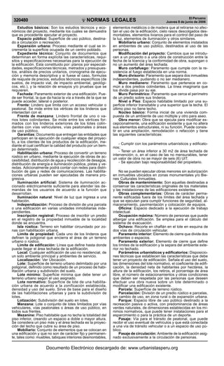 NORMAS LEGALES
R
EPUBLICA DEL PER
U
320480 El Peruano
Jueves 8 de junio de 2006
Estudios básicos: Son los estudios técnicos y eco-
nómicos del proyecto, mediante los cuales se demuestra
que es procedente ejecutar el proyecto.
Espacio público: Superficie de uso público, destina-
do a circulación o recreación.
Expansión urbana: Proceso mediante el cual se in-
crementa la superficie ocupada de un centro poblado.
Expediente técnico: Conjunto de documentos que
determinan en forma explícita las características, requi-
sitos y especificaciones necesarias para la ejecución de
la edificación. Esta constituido por: planos por especiali-
dades, especificaciones técnicas, metrados y presupues-
tos, análisis de precios unitarios, cronograma de ejecu-
ción y memoria descriptiva y si fuese el caso, formulas
de reajuste de precios, estudios técnicos específicos (de
suelos, de impacto vial, de impacto ambiental, geológi-
cos, etc.), y la relación de ensayos y/o pruebas que se
requieren.
Fachada: Paramento exterior de una edificación. Pue-
de ser frontal, la que da hacia la vía a través de la que se
puede acceder, lateral o posterior.
Frente: Lindero que limita con un acceso vehicular o
peatonal. Se mide entre los vértices de los linderos que
intersectan con el.
Frente de manzana: Lindero frontal de uno o va-
rios lotes colindantes. Se mide entre los vértices for-
mados con los linderos exteriores de los lotes colin-
dantes con vías vehiculares, vías peatonales o áreas
de uso público.
Garantías: Documento que entregan las entidades que
participan en la ejecución de cualquier etapa del proyec-
to, a los clientes de los productos de la edificación, me-
diante el cual certifican la calidad del producto por un tiem-
po determinado.
Habilitación urbana: Proceso de convertir un terreno
rústico en urbano, mediante la ejecución de obras de ac-
cesibilidad, distribución de agua y recolección de desagüe,
distribución de energía e iluminación pública, pistas y ve-
redas. Adicionalmente podrá contar con redes para distri-
bución de gas y redes de comunicaciones. Las habilita-
ciones urbanas pueden ser ejecutadas de manera pro-
gresiva.
Iluminación artificial: Sistema de iluminación ac-
cionado eléctricamente suficiente para atender las de-
mandas de los usuarios de acuerdo a la función que
desarrollan.
Iluminación natural: Nivel de luz que ingresa a una
habitación.
Independización: Proceso de división de una parcela
o una edificación en varias unidades inmobiliarias inde-
pendientes.
Inscripción registral: Proceso de inscribir un predio
en el registro de la propiedad inmueble de la localidad
donde se encuentra.
Isla rústica: Terreno sin habilitar circundado por zo-
nas con habilitación urbana.
Limite de propiedad: Cada uno de los linderos que
definen la poligonal que encierra el área de un terreno
urbano o rústico.
Limite de edificación: Línea que define hasta donde
puede llegar el área techada de la edificación.
Local: Cualquier edificación de uso no residencial, de
un solo ambiente principal y ambientes de servicio.
Localización: Ver Ubicación.
Lote: Superficie de terreno urbano delimitado por una
poligonal, definido como resultado de un proceso de habi-
litación urbana y subdivisión del suelo.
Lote mínimo: Superficie mínima que debe tener un
terreno urbano según el uso asignado.
Lote normativo: Superficie de lote de una habilita-
ción urbana de acuerdo a la zonificación establecida,
densidad y uso del suelo. Sirve de base para el diseño
de las habilitaciones urbanas y para la subdivisión de
lotes.
Lotización: Subdivisión del suelo en lotes.
Manzana: Lote o conjunto de lotes limitados por vías
vehiculares, vías peatonales o áreas de uso público, en
todos sus frentes.
Mezanine: Piso habitable que no techa la totalidad del
piso inferior, creando un espacio a doble o mayor altura.
Se considera un piso más y el área techada es la proyec-
ción del techo que cubre su área de piso.
Mobiliario: Conjunto de elementos que se colocan en
una edificación y que no son de carácter fijo y permanen-
te, tales como: muebles, tabiques interiores desmontables,
elementos metálicos o de madera que al retirarse no afec-
tan el uso de la edificación, cielo rasos descolgados des-
montables, elementos livianos para el control del paso de
la luz, elementos de iluminación y otros similares.
Mobiliario urbano: Conjunto de elementos instalados
en ambientes de uso público, destinados al uso de las
personas.
Modificación del proyecto: Cambios que se introdu-
cen a un proyecto o a una obra de construcción entre la
fecha de la licencia y la conformidad de obra, supongan o
no un aumento del área techada.
Muro cortafuego: Paramento que cumple con la re-
sistencia al fuego establecida en una norma.
Muro divisorio: Paramento que separa dos inmuebles
independientes, pudiendo o no ser medianero.
Muro medianero: Paramento que pertenece en co-
mún a dos predios colindantes. La línea imaginaria que
los divide pasa por su eje.
Muro Perimétrico: Paramento que cerca el perímetro
de un predio sobre sus linderos.
Nivel o Piso: Espacio habitable limitado por una su-
perficie inferior transitable y una superior que la techa. El
último piso no tiene techo.
Núcleo básico: Forma inicial de una vivienda com-
puesta de un ambiente de uso múltiple y otro para aseo.
Obra menor: Obra que se ejecuta para modificar ex-
cepcionalmente, una edificación existente y que no altera
sus elementos estructurales, ni su función. Puede consis-
tir en una ampliación, remodelación o refacción y tiene
las siguientes características:
- Cumplir con los parámetros urbanísticos y edificato-
rios;
- Tener un área inferior a 30 m2 de área techada de
intervención; o, en el caso de las no mensurables, tener
un valor de obra no se mayor de seis (6) UIT.
- Se ejecutan bajo responsabilidad del propietario.
No se pueden ejecutar obras menores sin autorización
en inmuebles ubicados en zonas monumentales y/o Bie-
nes Culturales Inmuebles.
Obras de mantenimiento: Son aquellas destinadas a
conservar las características originales de los materiales
y las instalaciones de las edificaciones existentes.
Obras complementarias: Obras de carácter perma-
nente edificadas fuera de los límites del área techada y
que se ejecutan para cumplir funciones de seguridad, al-
macenamiento, pavimentación y colocación de equipos.
Oficina: Espacio dedicado a la ejecución de trabajo
intelectual.
Ocupación máxima: Número de personas que puede
albergar una edificación. Se emplea para el cálculo del
sistema de evacuación.
Ochavo: Recorte en chaflán en el lote en esquina de
dos vías de circulación vehicular.
Paramento interior: Elemento de cierre que divide dos
ambientes o espacios.
Paramento exterior: Elemento de cierre que define
los límites de la edificación y la separa del ambiente exte-
rior no techado.
Parámetros urbanísticos y edificatorios: Disposicio-
nes técnicas que establecen las características que debe
tener un proyecto de edificación. Señala el uso del suelo,
las dimensiones del lote normativo, el coeficiente de edifi-
cación, la densidad neta de habitantes por hectárea, la
altura de la edificación, los retiros, el porcentaje de área
libre, el número de estacionamientos y otras condiciones
que deben ser respetada por las personas que deseen
efectuar una obra nueva sobre un lote determinado o
modificar una edificación existente.
Parcela: Superfície de terreno rústico.
Parcelación: División de un predio rústico e parcelas,
sin cambio de uso, en zona rural o de expansión urbana.
Parque: Espacio libre de uso público destinado a la
recreación pasiva o activa, con predominancia de áreas
verdes naturales, de dimensiones establecidas en los mí-
nimos normativos, que puede tener instalaciones para el
esparcimiento o para la práctica de un deporte.
Pasaje: Vía para el tránsito de peatonal, que puede
recibir el uso eventual de vehículos y que está conectada
a una vía de tránsito vehicular o a un espacio de uso pú-
blico.
Pasaje de circulación: Ambiente de la edificación asig-
nado exclusivamente a la circulación de personas.
Documento Electrónico descargado de: www.urbanistasperu.org
 