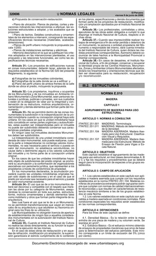 NORMAS LEGALES
R
EPUBLICA DEL PER
U
320696
El Peruano
viernes 9 de junio de 2006
c) Propuesta de conservación-restauración:
- Plano de ubicación. Planos de plantas, cortes y ele-
vaciones indicando las intervenciones a efectuar, las so-
luciones estructurales a adoptar, y los acabados que se
proponen.
- Plano de techos. Detalles constructivos y ornamen-
tales de los elementos a intervenir, consignando las espe-
cificaciones técnicas necesarias (materiales, acabados,
dimensiones)
- Planos de perfil urbano incluyendo la propuesta (es-
cala 1/200)
- Planos de instalaciones sanitarias y eléctricas.
- Memoria descriptiva en la que se justifiquen los crite-
rios adoptados en las intervenciones planteadas, el uso
propuesto y las relaciones funcionales, así como las es-
pecificaciones técnicas necesarias.
Articulo 31.- Los proyectos de edificaciones nuevas
en zonas monumentales, deberán tener, además de los
requisitos establecidos en la Norma GE 020 del presente
Reglamento, lo siguiente:
a) Fotografías de los inmuebles colindantes;
b) Fotografías de la calle donde se va a edificar; y
c) Plano del perfil urbano de ambos frentes de la calle
donde se ubica el predio, incluyendo la propuesta.
Articulo 32.- Los propietarios, inquilinos u ocupantes
de los Monumentos y de los inmuebles en Ambiente Ur-
bano Monumental o Zona Monumental, sean personas na-
turales o jurídicas, publicas o privadas, son sus custodios
y están en la obligación de velar por la integridad y con-
servación de su estructura, motivos arquitectónicos, or-
namentación y demás elementos que forman parte del mo-
numento.
Articulo 33.- No se permitirá dentro de las zonas mo-
numentales la subdivisión ni la independización de la uni-
dad inmobiliaria cuando su concepción original haya sido
unitaria. En los casos en que la unidad inmobiliaria haya
sido concebida en varias partes orgánicas y autosuficien-
tes, estas pueden ser independizadas pero el inmueble
no puede ser subdividido debiendo conservar sus carac-
terísticas prediales originales.
En ningún caso los inmuebles declarados Monumen-
tos deben ser subdivididos.
La independización de una unidad inmobiliaria consi-
derada de valor monumental, solo puede realizarse, cuan-
do la parte a independizarse no contenga valores monu-
mentales, no sea necesaria para el servicio o puesta en
valor del monumento, no establezca servidumbres, no
cause daño o detrimento alguno a los valores culturales
del inmueble y no forma parte de si concepción unitaria
original.
En los casos de que las unidades inmobiliarias hayan
sido objeto de subdivisiones del predio original, se promo-
verá su acumulación y la conformación de organizaciones
asociativas con personería jurídica, que representen a los
propietarios a través de condominios de propiedad.
En los monumentos declarados, la acumulación pro-
cederá cuando las unidades inmobiliarias originales ha-
yan sido objeto de subdivisiones y en el caso de que el
predio por acumular sea necesario para el servicio y puesta
en valor monumental existente.
Articulo 34.- El uso que se de a los monumentos de-
berá ser decoroso y compatible con el respeto que mere-
cen las obras por su categoría de Monumentos, asegu-
rándose la conservación en toda sus partes, estructura,
forme, motivos ornamentales y demás elementos tales
como mobiliario y otros que forman parte integrante de su
arquitectura.
Sea cual fuere el uso que se le de a un Monumento,
no se permitirán transformaciones que vayan en menos-
cabo de su arquitectura y que adulteren su fisonomía ori-
ginal para los fines de su utilización.
Las Municipalidades no otorgarán licencia de apertura
de establecimientos de ningún tipo a aquellos considera-
dos monumentales sin la autorización del Instituto Nacio-
nal de Cultura.
Articulo 35.- Cuando el Instituto Nacional de Cultura
no realice las obras directamente, es su función la super-
visión de la ejecución de las mismas.
En el caso de estas obras de restauración y en aque-
llas de refracción, modificación y/o ampliación, la supervi-
sión garantizara el estricto cumplimiento de lo contenido
en los planos, especificaciones y demás documentos que
forman parte de los proyectos de restauración, modifica-
ción y/o ampliación aprobados por el Instituto Nacional de
Cultura.
Articulo 36.- Los profesionales, contratistas u otros,
ejecutores de las obras están obligados a cumplir lo que
disponga el Instituto Nacional de Cultura, respecto a di-
chas obras.
Articulo 37.- Cuando sea imprescindible realizar tra-
bajos de emergencia a fin de evitar perdida o deterioro de
un monumento, la persona o entidad propietaria del Mo-
numento o responsable del mismo, dará cuenta inmedia-
ta del Instituto Nacional de Cultura, quien dictara las me-
didas preventivas correspondientes. Asimismo deberá co-
municar de tales hechos a la Municipalidad Provincial o
Distrital correspondiente.
Articulo 38.- En casos de desastres, el Instituto Na-
cional de Cultura, a fin de proteger, conservar y recuperar
la identidad propia de los Centros Históricos, Monumen-
tos, Zonas y Ambientes Urbano Monumentales afectados,
dictara los lineamientos y orientaciones técnicas que de-
ben ser observados para su restauración, recuperación y/
o reconstrucción.
III.2. ESTRUCTURAS
NORMA E.010
MADERA
CAPITULO 1
AGRUPAMIENTO DE MADERAS PARA USO
ESTRUCTURAL
ARTICULO 1: NORMAS A CONSULTAR
ITINTEC 251.001 MADERAS. Terminología.
ITINTEC 251.011 MADERAS. Método de determinación
de la densidad.
ITINTEC 251.104 MADERA ASERRADA. Madera Ase-
rrada para Uso Estructural. Clasifica-
ción Visual y Requisitos.
ITINTEC 251.107 MADERA ASERRADA. Madera Ase-
rrada para Uso Estructural. Método de
Ensayo de Flexión para Vigas a Es-
cala Natural.
ARTICULO 2: OBJETIVOS
Este capítulo establece el agrupamiento de las made-
ras para uso estructural, en tres clases denominadas A, B
y C y fija los requisitos y procedimientos que se deberá
seguir para la incorporación de especies a los grupos es-
tablecidos.
ARTICULO 3: CAMPO DE APLICACIÓN
1.1. Los valores establecidos en este capítulo son apli-
cables a madera aserrada que cumple con los requisitos
establecidos en la norma ITINTEC 251.104. Maderas co-
níferas de procedencia extranjera podrán agruparse siem-
pre que cumplan con normas de calidad internacionalmen-
te reconocidas y que resulten en características de resis-
tencia mecánica similares a las de los grupos estableci-
dos en esta Norma.
1.2. Los valores establecidos en este capítulo son apli-
cables a madera aserrada en condiciones normales. Para
condiciones especiales los requisitos serán establecidos
en las normas correspondientes.
ARTICULO 4: DEFINICIONES
Para los fines de este capítulo se define:
4.1. Densidad Básica.- Es la relación entre la masa
anhidra de una pieza de madera y su volumen verde. Se
expresa en g/cm3
.
4.2. Esfuerzo Básico.- Es el esfuerzo mínimo obtenido
de ensayos de propiedades mecánicas que sirve de base
para la determinación del esfuerzo admisible. Este míni-
mo corresponde a un límite de exclusión del 5% (cinco
por ciento).
ben ser observados para su restauración, recuperación
y/o reconstrucción.
Documento Electrónico descargado de: www.urbanistasperu.org
 