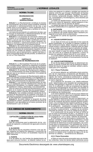 El Peruano
Jueves 8 de junio de 2006 320503NORMAS LEGALES
R
EPUBLICA DEL PERU
NORMA TH.060
REURBANIZACION
CAPITULO I
GENERALIDADES
Artículo 1.- La Reurbanización constituye el proceso
de recomposición de la trama urbana existente mediante
la reubicación o redimensionamiento de las vías, y que
puede incluir la acumulación y nueva subdivisión de lo-
tes, la demolición de edificaciones y cambios en la infra-
estructura de servicios.
Los casos de acumulación y/o subdivisión de lotes, que
no incluyan la reubicación o redimensionamiento de vías,
no constituyen procesos de reurbanización.
Artículo 2.- Los proyectos de renovación urbana que
se originen en la reubicación de áreas de equipamiento
urbano y que por sus dimensiones constituyan un proce-
so de recomposición de la trama urbana existente me-
diante la ubicación o redimensionamiento de las vías se
sujetarán a lo establecido en la presente Norma.
Artículo 3.- De conformidad con lo establecido por el
Reglamento de Acondicionamiento Territorial y Desarrollo
Urbano, los procesos de reurbanización requieren la cons-
titución de una Unidad de Gestión Urbanística y conse-
cuentemente, para el planeamiento y gestión del área ur-
bana comprendida dentro de este proceso, se deberá con-
tar con un Plan Específico.
CAPITULO II
PROCESO DE REURBANIZACION
Artículo 4.- La Municipalidad Provincial de la jurisdic-
ción correspondiente, autorizará la integración inmobiliaria
de los predios comprendidos en el proceso de Reurbaniza-
ción simultáneamente a la aprobación del Plan Específico.
Artículo 5.- El proceso de Reurbanización puede in-
cluir el reordenamiento de Áreas de Recreación Pública,
siempre que no se reduzca su superficie, ni la calidad de
obras existentes.
Artículo 6.- Los procesos de Reurbanización están su-
jetos a los trámites correspondientes a una Habilitación Ur-
bana, bajo los parámetros que establezca el Plan Específi-
co, así como autorizaciones de demolición y edificación.
Artículo 7.- Los procesos de Reurbanización se suje-
tan a lo establecido para las Habilitaciones Urbanas con
Construcción Simultanea y no estarán sujetos a aportes
de Habilitación Urbana, adicionales a los preexistentes.
Sólo los casos de Procesos de Reurbanización que se
originen en la reubicación de áreas de equipamiento ur-
bano estarán sujetos a Aportes de Habilitación Urbana.
Artículo 8.- Las unidades prediales resultantes de los
procesos de Reurbanización se sujetarán a las áreas, di-
mensiones y parámetros urbanísticos que se establezcan
en el Plan Específico correspondiente.
Artículo 9.- Se podrá realizar la recepción de obras
de habilitación urbana, quedando pendientes las obras de
edificación a ser ejecutadas por el mismo promotor de la
reurbanización o por un tercero.
II.3. OBRAS DE SANEAMIENTO
NORMA OS.010
CAPTACIÓN Y CONDUCCIÓN DE AGUA PARA
CONSUMO HUMANO
1. OBJETIVO
Fijar las condiciones para la elaboración de los pro-
yectos de captación y conducción de agua para consumo
humano.
2. ALCANCES
Esta Norma fija los requisitos mínimos a los que de-
ben sujetarse los diseños de captación y conducción de
agua para consumo humano, en localidades mayores de
2000 habitantes.
3. FUENTE
A fin de definir la o las fuentes de abastecimiento de
agua para consumo humano, se deberán realizar los es-
tudios que aseguren la calidad y cantidad que requiere el
sistema, entre los que incluyan: identificación de fuentes
alternativas, ubicación geográfica, topografía, rendimien-
tos mínimos, variaciones anuales, análisis físico quími-
cos, vulnerabilidad y microbiológicos y otros estudios que
sean necesarios.
La fuente de abastecimiento a utilizarse en forma di-
recta o con obras de regulación, deberá asegurar el cau-
dal máximo diario para el período de diseño.
La calidad del agua de la fuente, deberá satisfacer los
requisitos establecidos en la Legislación vigente en el País.
4. CAPTACIÓN
El diseño de las obras deberá garantizar como míni-
mo la captación del caudal máximo diario necesario pro-
tegiendo a la fuente de la contaminación.
Se tendrán en cuenta las siguientes consideraciones
generales:
4.1. AGUAS SUPERFICIALES
a) Las obras de toma que se ejecuten en los cursos de
aguas superficiales, en lo posible no deberán modificar el
flujo normal de la fuente, deben ubicarse en zonas que no
causen erosión o sedimentación y deberán estar por deba-
jo de los niveles mínimos de agua en periodos de estiaje.
b) Toda toma debe disponer de los elementos necesa-
rios para impedir el paso de sólidos y facilitar su remo-
ción, así como de un sistema de regulación y control. El
exceso de captación deberá retornar al curso original.
c) La toma deberá ubicarse de tal manera que las va-
riaciones de nivel no alteren el funcionamiento normal de
la captación.
4.2. AGUAS SUBTERRÁNEAS
El uso de las aguas subterráneas se determinará me-
diante un estudio a través del cual se evaluará la disponi-
bilidad del recurso de agua en cantidad, calidad y oportu-
nidad para el fin requerido.
4.2.1. Pozos Profundos
a) Los pozos deberán ser perforados previa autoriza-
ción de los organismos competentes del Ministerio de
Agricultura, en concordancia con la Ley General de Aguas
vigente. Así mismo, concluida la construcción y equipa-
miento del pozo se deberá solicitar licencia de uso de agua
al mismo organismo.
b) La ubicación de los pozos y su diseño preliminar
serán determinados como resultado del correspondiente
estudio hidrogeológico específico a nivel de diseño de
obra. En la ubicación no sólo se considerará las mejores
condiciones hidrogeológicas del acuífero sino también el
suficiente distanciamiento que debe existir con relación a
otros pozos vecinos existentes y/ o proyectados para evi-
tar problemas de interferencias.
c) El menor diámetro del forro de los pozos deberá ser
por lo menos de 8 cm mayor que el diámetro exterior de
los impulsores de la bomba por instalarse.
d) Durante la perforación del pozo se determinará su
diseño definitivo, sobre la base de los resultados del estu-
dio de las muestras del terreno extraído durante la perfo-
ración y los correspondientes registros geofísicos. El ajus-
te del diseño se refiere sobre todo a la profundidad final
de la perforación, localización y longitud de los filtros.
e) Los filtros serán diseñados considerando el caudal
de bombeo; la granulometría y espesor de los estratos;
velocidad de entrada, así como la calidad de las aguas.
f) La construcción de los pozos se hará en forma tal
que se evite el arenamiento de ellos, y se obtenga un óp-
timo rendimiento a una alta eficiencia hidráulica, lo que
se conseguirá con uno o varios métodos de desarrollo.
g) Todo pozo, una vez terminada su construcción, de-
berá ser sometido a una prueba de rendimiento a caudal
variable durante 72 horas continuas como mínimo, con
la finalidad de determinar el caudal explotable y las condi-
ciones para su equipamiento. Los resultados de la prue-
ba deberán ser expresados en gráficos que relacionen la
depresión con los caudales, indicándose el tiempo de
bombeo.
h) Durante la construcción del pozo y pruebas de ren-
dimiento se deberá tomar muestras de agua a fin de de-
terminar su calidad y conveniencia de utilización.
4.2.2. Pozos Excavados
a) Salvo el caso de pozos excavados para uso domés-
tico unifamiliar, todos los demás deben perforarse previa
Documento Electrónico descargado de: www.urbanistasperu.org
 