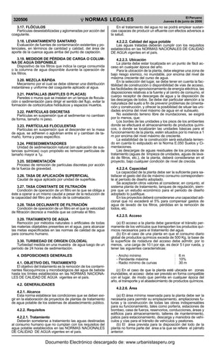 NORMAS LEGALES
R
EPUBLICA DEL PER
U
320506
El Peruano
Jueves 8 de junio de 2006
3.17. FLÓCULOS
Partículas desestabilizadas y aglomeradas por acción del
coagulante.
3.18. LEVANTAMIENTO SANITARIO
Evaluación de fuentes de contaminación existentes y po-
tenciales, en términos de cantidad y calidad, del área de
aporte de la cuenca aguas arriba del punto de captación.
3.19. MEDIDOR DE PÉRDIDA DE CARGA O COLUM-
NA DE AGUA DISPONIBLE
Dispositivo de los filtros que indica la carga consumida
o la columna de agua disponible durante la operación de
los filtros.
3.20. MEZCLA RÁPIDA
Mecanismo por el cual se debe obtener una distribución
instantánea y uniforme del coagulante aplicado al agua.
3.21. PANTALLAS (BAFFLES O PLACAS)
Paredes o muros que se instalan en un tanque de flocula-
ción o sedimentación para dirigir el sentido del flujo, evitar la
formación de cortocircuitos hidráulicos y espacios muertos.
3.22. PARTÍCULAS DISCRETAS
Partículas en suspensión que al sedimentar no cambian
de forma, tamaño ni peso.
3.23. PARTÍCULAS FLOCULENTAS
Partículas en suspensión que al descender en la masa
de agua, se adhieren o aglutinan entre sí y cambian de ta-
maño, forma y peso específico.
3.24. PRESEDIMENTADORES
Unidad de sedimentación natural (sin aplicación de sus-
tancias químicas) cuyo propósito es remover partículas de
tamaño mayor a 1µ.
3.25. SEDIMENTACIÓN
Proceso de remoción de partículas discretas por acción
de la fuerza de gravedad.
3.26. TASA DE APLICACIÓN SUPERFICIAL
Caudal de agua aplicado por unidad de superficie.
3.27. TASA CONSTANTE DE FILTRACIÓN
Condición de operación de un filtro en la que se obliga a
éste a operar a un mismo caudal a pesar de la reducción de
la capacidad del filtro por efecto de la colmatación.
3.28. TASA DECLINANTE DE FILTRACIÓN
Condición de operación de un filtro en el que la velocidad
de filtración decrece a medida que se colmata el filtro.
3.29. TRATAMIENTO DE AGUA
Remoción por métodos naturales o artificiales de todas
las materias objetables presentes en el agua, para alcanzar
las metas especificadas en las normas de calidad de agua
para consumo humano.
3.30. TURBIEDAD DE ORIGEN COLOIDAL
Turbiedad medida en una muestra de agua luego de un
período de 24 horas de sedimentación.
4. DISPOSICIONES GENERALES
4.1. OBJETIVO DEL TRATAMIENTO
El objetivo del tratamiento es la remoción de los contami-
nantes fisicoquímicos y microbiológicos del agua de bebida
hasta los límites establecidos en las NORMAS NACIONA-
LES DE CALIDAD DE AGUA vigentes en el país.
4.2. GENERALIDADES
4.2.1. Alcance
Esta norma establece las condiciones que se deben exi-
gir en la elaboración de proyectos de plantas de tratamiento
de agua potable de los sistemas de abastecimiento público.
4.2.2. Requisitos
4.2.2.1. Tratamiento
Deberán someterse a tratamiento las aguas destinadas
al consumo humano que no cumplan con los requisitos del
agua potable establecidos en las NORMAS NACIONALES
DE CALIDAD DE AGUA vigentes en el país.
En el tratamiento del agua no se podrá emplear sustan-
cias capaces de producir un efluente con efectos adversos a
la salud.
4.2.2.2. Calidad del agua potable
Las aguas tratadas deberán cumplir con los requisitos
establecidos en las NORMAS NACIONALES DE CALIDAD
DE AGUA vigentes en el país.
4.2.2.3. Ubicación
La planta debe estar localizada en un punto de fácil ac-
ceso en cualquier época del año.
Para la ubicación de la planta, debe elegirse una zona de
bajo riesgo sísmico, no inundable, por encima del nivel de
máxima creciente del curso de agua.
En la selección del lugar, se debe tener en cuenta la fac-
tibilidad de construcción o disponibilidad de vías de acceso,
las facilidades de aprovisionamiento de energía eléctrica, las
disposiciones relativas a la fuente y al centro de consumo, el
cuerpo receptor de descargas de agua y la disposición de
las descargas de lodos. Se debe dar particular atención a la
naturaleza del suelo a fin de prevenir problemas de cimenta-
ción y construcción, y ofrecer la posibilidad de situar las uni-
dades encima del nivel máximo de agua en el subsuelo.
No existiendo terreno libre de inundaciones, se exigirá
por lo menos, que:
Los bordes de las unidades y los pisos de los ambientes
donde se efectuará el almacenamiento de productos quími-
cos, o donde se localizarán las unidades básicas para el
funcionamiento de la planta, estén situados por lo menos a 1
m por encima del nivel máximo de creciente.
La estabilidad de la construcción será estudiada tenien-
do en cuenta lo estipulado en la Norma E.050 Suelos y Ci-
mentaciones.
Las descargas de aguas residuales de los procesos de
tratamiento (aguas de limpieza de unidades, aguas de lava-
do de filtros, etc.), de la planta, deberá considerarse en el
proyecto, bajo cualquier condición de nivel de crecida.
4.2.2.4. Capacidad
La capacidad de la planta debe ser la suficiente para sa-
tisfacer el gasto del día de máximo consumo correspondien-
te al período de diseño adoptado.
Se aceptarán otros valores al considerar, en conjunto, el
sistema planta de tratamiento, tanques de regulación, siem-
pre que un estudio económico para el periodo de diseño
adoptado lo justifique.
En los proyectos deberá considerarse una capacidad adi-
cional que no excederá el 5% para compensar gastos de
agua de lavado de los filtros, pérdidas en la remoción de
lodos, etc.
4.2.2.5. Acceso
(a) El acceso a la planta debe garantizar el tránsito per-
manente de los vehículos que transporten los productos quí-
micos necesarios para el tratamiento del agua.
(b) En el caso de una planta en que el consumo diario
global de productos químicos exceda de 500 Kg, la base de
la superficie de rodadura del acceso debe admitir, por lo
menos, una carga de 10 t por eje, es decir 5 t por rueda, y
tener las siguientes características:
- Ancho mínimo : 6 m
- Pendiente máxima : 10%
- Radio mínimo de curvas : 30 m
(c) En el caso de que la planta esté ubicada en zonas
inundables, el acceso debe ser previsto en forma compatible
con el lugar, de modo que permita en cualquier época del
año, el transporte y el abastecimiento de productos químicos.
4.2.2.6. Área
(a) El área mínima reservada para la planta debe ser la
necesaria para permitir su emplazamiento, ampliaciones fu-
turas y la construcción de todas las obras indispensables
para su funcionamiento, tales como portería, estaciones de
bombeo, casa de fuerza, reservorios, conducciones, áreas y
edificios para almacenamiento, talleres de mantenimiento,
patios para estacionamiento, descarga y maniobra de vehí-
culos y vías para el tránsito de vehículos y peatones.
(b) El área prevista para la disposición del lodo de la
planta no forma parte del área a la que se refiere el párrafo
anterior.
Documento Electrónico descargado de: www.urbanistasperu.org
 