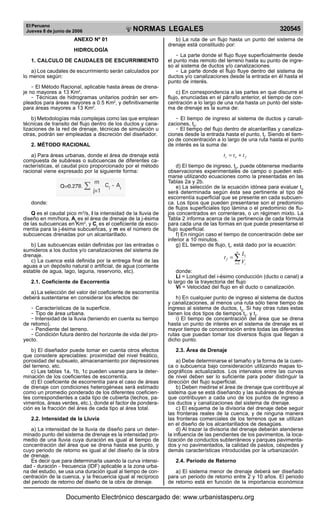 El Peruano
Jueves 8 de junio de 2006 320545NORMAS LEGALES
R
EPUBLICA DEL PERU
ANEXO Nº 01
HIDROLOGÍA
1. CALCULO DE CAUDALES DE ESCURRIMIENTO
a) Los caudales de escurrimiento serán calculados por
lo menos según:
- El Método Racional, aplicable hasta áreas de drena-
je no mayores a 13 Km2
.
- Técnicas de hidrogramas unitarios podrán ser em-
pleados para áreas mayores a 0.5 Km2
, y definitivamente
para áreas mayores a 13 Km2
.
b) Metodologías más complejas como las que emplean
técnicas de transito del flujo dentro de los ductos y cana-
lizaciones de la red de drenaje, técnicas de simulación u
otras, podrán ser empleadas a discreción del diseñador.
2. MÉTODO RACIONAL
a) Para áreas urbanas, donde el área de drenaje está
compuesta de subáreas o subcuencas de diferentes ca-
racterísticas, el caudal pico proporcionado por el método
racional viene expresado por la siguiente forma:
donde:
Q es el caudal pico m3
/s, I la intensidad de la lluvia de
diseño en mm/hora, Aj
es el área de drenaje de la j-ésima
de las subcuencas en Km2
, y Cj
es el coeficiente de esco-
rrentía para la j-ésima subcuencas, y m es el número de
subcuencas drenadas por un alcantarillado.
b) Las subcuencas están definidas por las entradas o
sumideros a los ductos y/o canalizaciones del sistema de
drenaje.
c) La cuenca está definida por la entrega final de las
aguas a un depósito natural o artificial, de agua (corriente
estable de agua, lago, laguna, reservorio, etc).
2.1. Coeficiente de Escorrentía
a) La selección del valor del coeficiente de escorrentía
deberá sustentarse en considerar los efectos de:
- Características de la superficie.
- Tipo de área urbana.
- Intensidad de la lluvia (teniendo en cuenta su tiempo
de retomo).
- Pendiente del terreno.
- Condición futura dentro del horizonte de vida del pro-
yecto.
b) El diseñador puede tomar en cuenta otros efectos
que considere apreciables: proximidad del nivel freático,
porosidad del subsuelo, almacenamiento por depresiones
del terreno, etc.
c) Las tablas 1a, 1b, 1c pueden usarse para la deter-
minación de los coeficientes de escorrentía.
d) El coeficiente de escorrentía para el caso de áreas
de drenaje con condiciones heterogéneas será estimado
como un promedio ponderado de los diferentes coeficien-
tes correspondientes a cada tipo de cubierta (techos, pa-
vimentos, áreas verdes, etc.), donde el factor de pondera-
ción es la fracción del área de cada tipo al área total.
2.2. Intensidad de la Lluvia
a) La intensidad de la lluvia de diseño para un deter-
minado punto del sistema de drenaje es la intensidad pro-
medio de una lluvia cuya duración es igual al tiempo de
concentración del área que se drena hasta ese punto, y
cuyo periodo de retorno es igual al del diseño de la obra
de drenaje.
Es decir que para determinarla usando la curva intensi-
dad - duración - frecuencia (IDF) aplicable a la zona urba-
na del estudio, se usa una duración igual al tiempo de con-
centración de la cuenca, y la frecuencia igual al recíproco
del periodo de retorno del diseño de la obra de drenaje.
b) La ruta de un flujo hasta un punto del sistema de
drenaje está constituido por:
- La parte donde el flujo fluye superficialmente desde
el punto más remoto del terreno hasta su punto de ingre-
so al sistema de ductos y/o canalizaciones.
- La parte donde el flujo fluye dentro del sistema de
ductos y/o canalizaciones desde la entrada en él hasta el
punto de interés.
c) En correspondencia a las partes en que discurre el
flujo, enunciadas en el párrafo anterior, el tiempo de con-
centración a lo largo de una ruta hasta un punto del siste-
ma de drenaje es la suma de:
- El tiempo de ingreso al sistema de ductos y canali-
zaciones, t0
.
- El tiempo del flujo dentro de alcantarillas y canaliza-
ciones desde la entrada hasta el punto, tf
. Siendo el tiem-
po de concentración a lo largo de una ruta hasta el punto
de interés es la suma de:
foc ttt +=
d) El tiempo de ingreso, t0
, puede obtenerse mediante
observaciones experimentales de campo o pueden esti-
marse utilizando ecuaciones como la presentadas en las
Tablas 2a y 2b.
e) La selección de la ecuación idónea para evaluar t0
será determinada según ésta sea pertinente al tipo de
escorrentía superficial que se presente en cada subcuen-
ca. Los tipos que pueden presentarse son el predominio
de flujos superficiales tipo lámina o el predominio de flu-
jos concentrados en correnteras, o un régimen mixto. La
Tabla 2 informa acerca de la pertinencia de cada fórmula
para cada una de las formas en que puede presentarse el
flujo superficial.
f) En ningún caso el tiempo de concentración debe ser
inferior a 10 minutos.
g) EL tiempo de flujo, tf
, está dado por la ecuación:
∑=
=
n
i i
i
f
V
L
t
1
donde:
Li = Longitud del i-ésimo conducción (ducto o canal) a
lo largo de la trayectoria del flujo
Vi = Velocidad del flujo en el ducto o canalización.
h) En cualquier punto de ingreso al sistema de ductos
y canalizaciones, al menos una ruta sólo tiene tiempo de
ingreso al sistema de ductos, t0
. Si hay otras rutas estas
tienen los dos tipos de tiempos t0
. y tf
.
i) El tiempo de concentración del área que se drena
hasta un punto de interés en el sistema de drenaje es el
mayor tiempo de concentración entre todas las diferentes
rutas que puedan tomar los diversos flujos que llegan a
dicho punto.
2.3. Área de Drenaje
a) Debe determinarse el tamaño y la forma de la cuen-
ca o subcuenca bajo consideración utilizando mapas to-
pográficos actualizados. Los intervalos entre las curvas
de nivel deben ser lo suficiente para poder distinguir la
dirección del flujo superficial.
b) Deben medirse el área de drenaje que contribuye al
sistema que se está diseñando y las subáreas de drenaje
que contribuyen a cada uno de los puntos de ingreso a
los ductos y canalizaciones del sistema de drenaje.
c) El esquema de la divisoria del drenaje debe seguir
las fronteras reales de la cuenca, y de ninguna manera
las fronteras comerciales de los terrenos que se utilizan
en el diseño de los alcantarillados de desagües.
d) Al trazar la divisoria del drenaje deberán atenderse
la influencia de las pendientes de los pavimentos, la loca-
lización de conductos subterráneos y parques pavimenta-
dos y no pavimentados, la calidad de pastos, céspedes y
demás características introducidas por la urbanización.
2.4. Periodo de Retorno
a) El sistema menor de drenaje deberá ser diseñado
para un periodo de retorno entre 2 y 10 años. El periodo
de retorno está en función de la importancia económica
Documento Electrónico descargado de: www.urbanistasperu.org
 