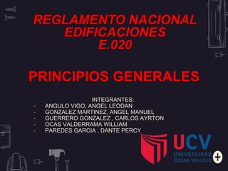 INTEGRANTES:
- ANGULO VIGO, ANGEL LEODAN
- GONZALEZ MARTINEZ, ANGEL MANUEL
- GUERRERO GONZALEZ , CARLOS AYRTON
- OCAS VALDERRAMA WILLIAM
- PAREDES GARCIA , DANTE PERCY
REGLAMENTO NACIONAL
EDIFICACIONES
E.020
PRINCIPIOS GENERALES
 