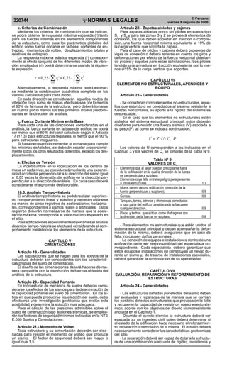 NORMAS LEGALES
R
EPUBLICA DEL PER
U
320744
El Peruano
viernes 9 de junio de 2006
c. Criterios de Combinación
Mediante los criterios de combinación que se indican,
se podrá obtener la respuesta máxima esperada (r) tanto
para las fuerzas internas en los elementos componentes
de la estructura, como para los parámetros globales del
edificio como fuerza cortante en la base, cortantes de en-
trepiso, momentos de volteo, desplazamientos totales y
relativos de entrepiso.
La respuesta máxima elástica esperada (r) correspon-
diente al efecto conjunto de los diferentes modos de vibra-
ción empleados (ri) podrá determinarse usando la siguien-
te expresión.
∑∑ ==
⋅+⋅=
m
i
i
m
i
i rrr
1
2
1
75,025,0
Alternativamente, la respuesta máxima podrá estimar-
se mediante la combinación cuadrática completa de los
valores calculados para cada modo.
En cada dirección se considerarán aquellos modos de
vibración cuya suma de masas efectivas sea por lo menos
el 90% de la masa de la estructura, pero deberá tomarse
en cuenta por lo menos los tres primeros modos predomi-
nantes en la dirección de análisis.
c. Fuerza Cortante Mínima en la Base
Para cada una de las direcciones consideradas en el
análisis, la fuerza cortante en la base del edificio no podrá
ser menor que el 80 % del valor calculado según el Artículo
17 (17.3) para estructuras regulares, ni menor que el 90 %
para estructuras irregulares.
Si fuera necesario incrementar el cortante para cumplir
los mínimos señalados, se deberán escalar proporcional-
mente todos los otros resultados obtenidos, excepto los des-
plazamientos.
e. Efectos de Torsión
La incertidumbre en la localización de los centros de
masa en cada nivel, se considerará mediante una excentri-
cidad accidental perpendicular a la dirección del sismo igual
a 0,05 veces la dimensión del edificio en la dirección per-
pendicular a la dirección de análisis. En cada caso deberá
considerarse el signo más desfavorable.
18.3. Análisis Tiempo-Historia
El análisis tiempo historia se podrá realizar suponien-
do comportamiento lineal y elástico y deberán utilizarse
no menos de cinco registros de aceleraciones horizonta-
les, correspondientes a sismos reales o artificiales. Estos
registros deberán normalizarse de manera que la acele-
ración máxima corresponda al valor máximo esperado en
el sitio.
Para edificaciones especialmente importantes el análisis
dinámico tiempo-historia se efectuará considerando el com-
portamiento inelástico de los elementos de la estructura.
CAPÍTULO V
CIMENTACIONES
Artículo 19.- Generalidades
Las suposiciones que se hagan para los apoyos de la
estructura deberán ser concordantes con las característi-
cas propias del suelo de cimentación.
El diseño de las cimentaciones deberá hacerse de ma-
nera compatible con la distribución de fuerzas obtenida del
análisis de la estructura.
Artículo 20.- Capacidad Portante
En todo estudio de mecánica de suelos deberán consi-
derarse los efectos de los sismos para la determinación de
la capacidad portante del suelo de cimentación. En los si-
tios en que pueda producirse licuefacción del suelo, debe
efectuarse una investigación geotécnica que evalúe esta
posibilidad y determine la solución más adecuada.
Para el cálculo de las presiones admisibles sobre el
suelo de cimentación bajo acciones sísmicas, se emplea-
rán los factores de seguridad mínimos indicados en la NTE
E.050 Suelos y Cimentaciones.
Artículo 21.- Momento de Volteo
Toda estructura y su cimentación deberán ser dise-
ñadas para resistir el momento de volteo que produce
un sismo. El factor de seguridad deberá ser mayor o
igual que 1,5.
Artículo 22.- Zapatas aisladas y cajones
Para zapatas aisladas con o sin pilotes en suelos tipo
S3
y S4
y para las zonas 3 y 2 se proveerá elementos de
conexión, los que deben soportar en tracción o compre-
sión, una fuerza horizontal mínima equivalente al 10% de
la carga vertical que soporta la zapata.
Para el caso de pilotes y cajones deberá proveerse de
vigas de conexión o deberá tenerse en cuenta los giros y
deformaciones por efecto de la fuerza horizontal diseñan-
do pilotes y zapatas para estas solicitaciones. Los pilotes
tendrán una armadura en tracción equivalente por lo me-
nos al15% de la carga vertical que soportan.
CAPÍTULO VI
ELEMENTOS NO ESTRUCTURALES, APÉNDICES Y
EQUIPO
Artículo 23.- Generalidades
- Se consideran como elementos no-estructurales, aque-
llos que estando o no conectados al sistema resistente a
fuerzas horizontales, su aporte a la rigidez del sistema es
despreciable.
- En el caso que los elementos no estructurales estén
aislados del sistema estructural principal, estos deberán
diseñarse para resistir una fuerza sísmica (V) asociada a
su peso (P) tal como se indica a continuación.
PCUZV ⋅⋅⋅= 1
Los valores de U corresponden a los indicados en el
Capítulo 3 y los valores de C1
se tomarán de la Tabla N°9.
Tabla N° 9
VALORES DE C1
- Elementos que al fallar puedan precipitarse fuera
de la edificación en la cual la dirección de la fuerza
es perpendicular a su plano.
- Elementos cuya falla entrañe peligro para personas
u otras estructuras. 1,3
- Muros dentro de una edificación (dirección de la
fuerza perpendicular a su plano). 0,9
- Cercos. 0,6
- Tanques, torres, letreros y chimeneas conectados
a una parte del edificio considerando la fuerza en
cualquier dirección. 0,9
- Pisos y techos que actúan como diafragmas con
la dirección de la fuerza en su plano. 0,6
- Para elementos no estructurales que estén unidos al
sistema estructural principal y deban acompañar la defor-
mación de la misma, deberá asegurarse que en caso de
falla, no causen daños personales.
- La conexión de equipos e instalaciones dentro de una
edificación debe ser responsabilidad del especialista co-
rrespondiente. Cada especialista deberá garantizar que
estos equipos e instalaciones no constituyan un riesgo du-
rante un sismo y, de tratarse de instalaciones esenciales,
deberá garantizar la continuación de su operatividad.
CAPÍTULO VII
EVALUACIÓN, REPARACIÓN Y REFORZAMIENTO DE
ESTRUCTURAS
Artículo 24.- Generalidades
- Las estructuras dañadas por efectos del sismo deben
ser evaluadas y reparadas de tal manera que se corrijan
los posibles defectos estructurales que provocaron la falla
y recuperen la capacidad de resistir un nuevo evento sís-
mico, acorde con los objetivos del diseño sismorresistente
anotada en el Capítulo 1.
- Ocurrido el evento sísmico la estructura deberá ser
evaluada por un ingeniero civil, quien deberá determinar si
el estado de la edificación hace necesario el reforzamien-
to, reparación o demolición de la misma. El estudio deberá
necesariamente considerar las características geotécnicas
del sitio.
- La reparación deberá ser capaz de dotar a la estructu-
ra de una combinación adecuada de rigidez, resistencia y
Difundido por: ICG - Instituto de la Construcción y Gerencia
www.construccion.org / icg@icgmail.org / Telefax : 421 - 7896
 