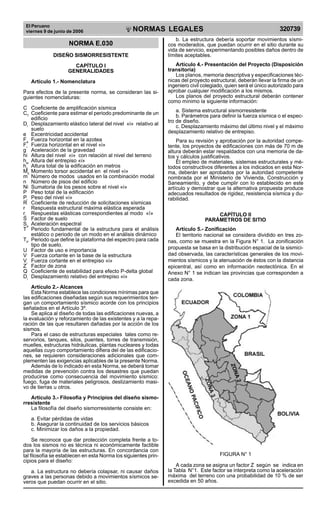 El Peruano
viernes 9 de junio de 2006 320739NORMAS LEGALES
R
EPUBLICA DEL PER
U
NORMA E.030
DISEÑO SISMORRESISTENTE
CAPÍTULO I
GENERALIDADES
Artículo 1.- Nomenclatura
Para efectos de la presente norma, se consideran las si-
guientes nomenclaturas:
C Coeficiente de amplificación sísmica
CT
Coeficiente para estimar el periodo predominante de un
edificio
Di
Desplazamiento elástico lateral del nivel «i» relativo al
suelo
e Excentricidad accidental
Fa
Fuerza horizontal en la azotea
Fi
Fuerza horizontal en el nivel «i»
g Aceleración de la gravedad
hi Altura del nivel «i» con relación al nivel del terreno
hei
Altura del entrepiso «i»
hn
Altura total de la edificación en metros
Mti
Momento torsor accidental en el nivel «i»
m Número de modos usados en la combinación modal
n Número de pisos del edificio
Ni Sumatoria de los pesos sobre el nivel «i»
P Peso total de la edificación
Pi
Peso del nivel «i»
R Coeficiente de reducción de solicitaciones sísmicas
r Respuesta estructural máxima elástica esperada
ri
Respuestas elásticas correspondientes al modo «ï»
S Factor de suelo
Sa
Aceleración espectral
T Periodo fundamental de la estructura para el análisis
estático o periodo de un modo en el análisis dinámico
TP
Periodo que define la plataforma del espectro para cada
tipo de suelo.
U Factor de uso e importancia
V Fuerza cortante en la base de la estructura
Vi
Fuerza cortante en el entrepiso «i»
Z Factor de zona
Q Coeficiente de estabilidad para efecto P-delta global
Di
Desplazamiento relativo del entrepiso «i»
Artículo 2.- Alcances
Esta Norma establece las condiciones mínimas para que
las edificaciones diseñadas según sus requerimientos ten-
gan un comportamiento sísmico acorde con los principios
señalados en el Artículo 3º.
Se aplica al diseño de todas las edificaciones nuevas, a
la evaluación y reforzamiento de las existentes y a la repa-
ración de las que resultaren dañadas por la acción de los
sismos.
Para el caso de estructuras especiales tales como re-
servorios, tanques, silos, puentes, torres de transmisión,
muelles, estructuras hidráulicas, plantas nucleares y todas
aquellas cuyo comportamiento difiera del de las edificacio-
nes, se requieren consideraciones adicionales que com-
plementen las exigencias aplicables de la presente Norma.
Además de lo indicado en esta Norma, se deberá tomar
medidas de prevención contra los desastres que puedan
producirse como consecuencia del movimiento sísmico:
fuego, fuga de materiales peligrosos, deslizamiento masi-
vo de tierras u otros.
Artículo 3.- Filosofía y Principios del diseño sismo-
rresistente
La filosofía del diseño sismorresistente consiste en:
a. Evitar pérdidas de vidas
b. Asegurar la continuidad de los servicios básicos
c. Minimizar los daños a la propiedad.
Se reconoce que dar protección completa frente a to-
dos los sismos no es técnica ni económicamente factible
para la mayoría de las estructuras. En concordancia con
tal filosofía se establecen en esta Norma los siguientes prin-
cipios para el diseño:
a. La estructura no debería colapsar, ni causar daños
graves a las personas debido a movimientos sísmicos se-
veros que puedan ocurrir en el sitio.
b. La estructura debería soportar movimientos sísmi-
cos moderados, que puedan ocurrir en el sitio durante su
vida de servicio, experimentando posibles daños dentro de
límites aceptables.
Artículo 4.- Presentación del Proyecto (Disposición
transitoria)
Los planos, memoria descriptiva y especificaciones téc-
nicas del proyecto estructural, deberán llevar la firma de un
ingeniero civil colegiado, quien será el único autorizado para
aprobar cualquier modificación a los mismos.
Los planos del proyecto estructural deberán contener
como mínimo la siguiente información:
a. Sistema estructural sismorresistente
b. Parámetros para definir la fuerza sísmica o el espec-
tro de diseño.
c. Desplazamiento máximo del último nivel y el máximo
desplazamiento relativo de entrepiso.
Para su revisión y aprobación por la autoridad compe-
tente, los proyectos de edificaciones con más de 70 m de
altura deberán estar respaldados con una memoria de da-
tos y cálculos justificativos.
El empleo de materiales, sistemas estructurales y mé-
todos constructivos diferentes a los indicados en esta Nor-
ma, deberán ser aprobados por la autoridad competente
nombrada por el Ministerio de Vivienda, Construcción y
Saneamiento, y debe cumplir con lo establecido en este
artículo y demostrar que la alternativa propuesta produce
adecuados resultados de rigidez, resistencia sísmica y du-
rabilidad.
CAPÍTULO II
PARÁMETROS DE SITIO
Artículo 5.- Zonificación
El territorio nacional se considera dividido en tres zo-
nas, como se muestra en la Figura N° 1. La zonificación
propuesta se basa en la distribución espacial de la sismici-
dad observada, las características generales de los movi-
mientos sísmicos y la atenuación de éstos con la distancia
epicentral, así como en información neotectónica. En el
Anexo N° 1 se indican las provincias que corresponden a
cada zona.
FIGURA N° 1
A cada zona se asigna un factor Z según se indica en
la Tabla N°1. Este factor se interpreta como la aceleración
máxima del terreno con una probabilidad de 10 % de ser
excedida en 50 años.
Difundido por: ICG - Instituto de la Construcción y Gerencia
www.construccion.org / icg@icgmail.org / Telefax : 421 - 7896
 