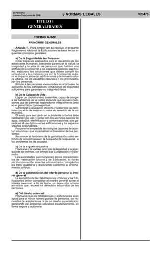 El Peruano
Jueves 8 de junio de 2006 320473NORMAS LEGALES
R
EPUBLICA DEL PERU
TITULO I
GENERALIDADES
NORMA G.020
PRINCIPIOS GENERALES
Artículo 1.- Para cumplir con su objetivo, el presente
Reglamento Nacional de Edificaciones se basa en los si-
guientes principios generales:
a) De la Seguridad de las Personas
Crear espacios adecuados para el desarrollo de las
actividades humanas, buscando garantizar la salud, la
integridad y la vida de las personas que habitan una
edificación o concurren a los espacios públicos; así mis-
mo, establece las condiciones que deben cumplir las
estructuras y las instalaciones con la finalidad de redu-
cir el impacto sobre las edificaciones y la infraestructu-
ra urbana, de los desastres naturales o los provocados
por las personas.
Brindar a las personas involucradas en el proceso de
ejecución de las edificaciones, condiciones de seguridad
suficientes para garantizar su integridad física.
b) De la Calidad de Vida
Lograr un hábitat urbano sostenible, capaz de otorgar
a los habitantes de la ciudad espacios que reúnan condi-
ciones que les permitan desarrollarse integralmente tanto
en el plano físico como espiritual.
Garantizar la ocupación eficiente y sostenible del terri-
torio con el fin de mejorar su valor en beneficio de la co-
munidad.
El suelo para ser usado en actividades urbanas debe
habilitarse con vías y contar con los servicios básicos de
agua, desagüe, electrificación y comunicaciones, que ga-
ranticen el uso óptimo de las edificaciones y los espacios
urbanos circundantes.
Proponer el empleo de tecnologías capaces de apor-
tar soluciones que incrementen el bienestar de las per-
sonas.
Reconocer el fenómeno de la globalización como ve-
hículo de conocimiento en la búsqueda de respuestas a
los problemas de las ciudades.
c) De la seguridad jurídica
Promueve y respeta el principio de legalidad y la jerar-
quía de las normas, con arreglo a la Constitución y el De-
recho.
Las autoridades que intervienen en los procedimien-
tos de Habilitación Urbana y de Edificación, lo harán
sin discriminación entre los administrados, otorgándo-
les trato igualitario y resolviendo conforme al ordena-
miento jurídico.
d) De la subordinación del interés personal al inte-
rés general
La ejecución de las Habilitaciones Urbanas y las Edi-
ficaciones deben considerar el interés general sobre el
interés personal, a fin de lograr un desarrollo urbano
armónico que respete los derechos adquiridos de las
personas.
e) Del diseño universal
Promueve que las habilitaciones y edificaciones sean
aptas para el mayor número posible de personas, sin ne-
cesidad de adaptaciones ni de un diseño especializado,
generando así ambientes utilizables equitativamente, en
forma segura y autónoma
Difundido por: ICG - Instituto de la Construcción y Gerencia
www.construccion.org / icg@icgmail.org / Telefax : 421 - 7896
 
