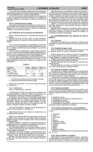 El Peruano
Jueves 8 de junio de 2006 320507NORMAS LEGALES
R
EPUBLICA DEL PERU
(c) Cuando sean previstas residencias para el personal,
éstas deben situarse fuera del área reservada exclusivamente
para las instalaciones con acceso independiente.
(d) Toda el área de la planta deberá estar cercada para
impedir el acceso de personas extrañas. Las medidas de
seguridad deberán ser previstas en relación al tamaño de
la planta.
4.2.2.7. Construcción por etapas
Las etapas de ejecución de las obras de construcción en
los proyectos que consideren fraccionamiento de ejecución,
deberá ser, por lo menos, igual a la mitad de la capacidad
nominal, y no mayores de 10 años.
4.2.3. Definición de los procesos de tratamiento
4.2.3.1. Deberá efectuarse un levantamiento sanitario de
la cuenca
4.2.3.2. Para fines de esta norma, se debe considerar
los siguientes tipos de aguas naturales para abastecimiento
público.
Tipo I: Aguas subterráneas o superficiales provenientes
de cuencas, con características básicas definidas en el cua-
dro 1 y demás características que satisfagan los patrones
de potabilidad.
Tipo II-A: Aguas subterráneas o superficiales provenien-
tes de cuencas, con características básicas definidas en el
cuadro 1 y que cumplan los patrones de potabilidad median-
te un proceso de tratamiento que no exija coagulación.
Tipo II-B: Aguas superficiales provenientes de cuencas,
con características básicas definidas en el cuadro 1 y que
exijan coagulación para poder cumplir con los patrones de
potabilidad.
Cuadro 1
Parámetro TIPO I TIPO II - A TIPO II - B
DBOmedia
(mg/L) 0 - 1,5 1,5 - 2,5 2,5 - 5
DBO máxima
(mg/L) 3 4 5
* Coliformes totales < 8,8 < 3000 < 20000
* Coliformes termoresistentes (+) 0 < 500 < 4000
* En el 80% de un número mínimo de 5 muestras mensuales.
(+) Anteriormente denominados coliformes fecales.
4.2.3.3. El tratamiento mínimo para cada tipo de agua
es el siguiente:
Tipo I: Desinfección
Tipo II-A: Desinfección y además:
(a) Decantación simple para aguas que contienen sóli-
dos sedimentables, cuando por medio de este proceso sus
características cumplen los patrones de potabilidad, o
(b) Filtración, precedida o no de decantación para aguas
cuya turbiedad natural, medida a la entrada del filtro lento,
es siempre inferior a 40 unidades nefelométricas de turbie-
dad (UNT), siempre que sea de origen coloidal, y el color
permanente siempre sea inferior a 40 unidades de color ver-
dadero, referidas al patrón de platino cobalto.
Tipo II-B: Coagulación, seguida o no de decantación, fil-
tración en filtros rápidos y desinfección.
4.2.4. Disposición de las unidades de tratamiento y de
los sistemas de conexión.
4.2.4.1. Las unidades deben ser dispuestas de modo que
permitan el flujo del agua por gravedad, desde el lugar de
llegada del agua cruda a la planta, hasta el punto de salida
del agua tratada.
4.2.4.2. Cualquier unidad de un conjunto agrupado en
paralelo debe tener un dispositivo de aislamiento que permi-
ta flexibilidad en la operación y mantenimiento.
No se permitirá diseños con una sola unidad por proce-
so. Podrá exceptuarse de esta restricción los procesos de
mezcla rápida y floculación.
4.2.4.3. El número de unidades en paralelo deberá calcu-
larse teniendo en cuenta la sobrecarga en cada una de las
restantes, cuando una de ellas quede fuera de operación.
4.2.4.4. Las edificaciones del centro de operaciones
deben estar situadas próximas a las unidades sujetas a
su control.
4.2.4.5. El acceso a las diferentes áreas de operación o
de observación del desarrollo de los procesos debe evitar al
máximo escaleras o rampas pronunciadas. Estos deberán
permitir el rápido y fácil acceso a cada una de las unidades.
4.2.4.6. El proyecto debe permitir que la planta pueda
ser construida por etapas, sin que sean necesarias obras
provisionales de interconexión y sin que ocurra la paraliza-
ción del funcionamiento de la parte inicialmente construida.
4.2.4.7. La conveniencia de la ejecución por etapas se
debe fijar, teniendo en cuenta factores técnicos, económi-
cos y financieros.
4.2.4.8. El dimensionamiento hidráulico debe considerar
caudales mínimos y máximos para los cuales la planta po-
dría operar, teniendo en cuenta la división en etapas y la
posibilidad de admitir sobrecargas.
4.3. DETERMINACIÓN DEL GRADO DE TRATA-
MIENTO
4.3.1. Alcance
Establece los factores que se deberán considerar para
determinar el grado de tratamiento del agua para consumo
humano.
4.3.2. Estudio del agua cruda
Para el análisis de las características del agua cruda
se deberán tomar en cuenta lo siguientes factores:
4.3.2.1. Estudio de la cuenca en el punto considerado,
con la apreciación de los usos industriales y agrícolas que
puedan afectar la cantidad o calidad del agua.
4.3.2.2. Usos previstos de la cuenca en el futuro, de acuer-
do a regulaciones de la entidad competente.
4.3.2.3. Régimen del curso de agua en diferentes pe-
ríodos del año.
4.3.2.4. Aportes a la cuenca e importancia de los mis-
mos, que permita realizar el balance hídrico.
4.3.3. Plan de muestreo y ensayos.
Se debe tener un registro completo del comportamiento
de la calidad del agua cruda para proceder a la determina-
ción del grado de tratamiento. Este registro debe correspon-
der a por lo menos un ciclo hidrológico.
La extracción de muestras y los ensayos a realizarse se
harán según las normas correspondientes (métodos están-
dar para el análisis de aguas de la AWWA de los Estados
Unidos). Será responsabilidad de la empresa prestadora del
servicio el contar con este registro de calidad de agua cruda
y de sus potenciales fuentes de abastecimiento.
4.3.4. Factores de diseño
En la elección del emplazamiento de toma y planta, ade-
más de los ya considerados respecto a la cantidad y calidad
del agua, también se tomarán en cuenta los siguientes fac-
tores:
a. Estudio de suelos.
b. Topografía de las áreas de emplazamiento.
c. Facilidades de acceso.
d. Disponibilidad de energía.
e. Facilidades de tratamiento y disposición final de aguas
de lavado y lodos producidos en la planta.
4.3.5. Factores fisicoquímicos y microbiológicos
Los factores fisicoquímicos y microbiológicos a conside-
rar son:
a. Turbiedad
b. Color
c. Alcalinidad
d. pH
e. Dureza
f. Coliformes totales
g. Coliformes Fecales
h. Sulfatos
i. Nitratos
j. Nitritos
k. Metales pesados
l. Otros que se identificarán en el levantamiento sanitario
(art. 4.2.4.1).
4.3.6. Tipos de planta a considerar
Dependiendo de las características físicas, químicas y
microbiológicas establecidas como meta de calidad del
efluente de la planta, el ingeniero proyectista deberá elegir
Difundido por: ICG - Instituto de la Construcción y Gerencia
www.construccion.org / icg@icgmail.org / Telefax : 421 - 7896
 