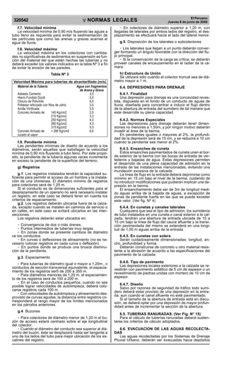 NORMAS LEGALES
R
EPUBLICA DEL PER
U
320542
El Peruano
Jueves 8 de junio de 2006
f.7. Velocidad mínima
La velocidad mínima de 0,90 m/s fluyendo las aguas a
tubo lleno es requerida para evitar la sedimentación de
las partículas que como las arenas y gravas acarrea el
agua de lluvia.
f.8. Velocidad máxima
La velocidad máxima en los colectores con cantida-
des no significativas de sedimentos en suspensión es fun-
ción del material del que están hechas las tuberías y no
deberá exceder los valores indicados en la tabla Nº 3 a fin
de evitar la erosión de las paredes.
Tabla Nº 3
Velocidad Máxima para tuberías de alcantarillado (m/s)
Material de la Tubería Agua con fragmentos
de Arena y Grava
Asbesto Cemento 3,0
Hierro Fundido Dúctil 3,0
Cloruro de Polivinilo 6,0
Poliéster reforzado con fibra de vidrio 3,0
Arcilla Vitrificada 3,5
Concreto Armado de: 140 Kg/cm2 2,0
210 Kg/cm2 3,3
250 Kg/cm2 4,0
280 Kg/cm2 4,3
315 Kg/cm2 5,0
Concreto Armado de > 280 Kg/cm2 6,6
curado al vapor
f.9. Pendiente mínima
Las pendientes mínimas de diseño de acuerdo a los
diámetros, serán aquellas que satisfagan la velocidad
mínima de 0,90 m/s fluyendo a tubo lleno. Por este propó-
sito, la pendiente de la tubería algunas veces incrementa
en exceso la pendiente de la superficie del terreno.
g) Registros
g.1. Los registros instalados tendrán la capacidad su-
ficiente para permitir el acceso de un hombre y la instala-
ción de una chimenea. El diámetro mínimo de registros
para colectores será de 1,20 m.
Si el conducto es de dimensiones suficientes para el
desplazamiento de un operario no será necesario instalar
un registro, en este caso se deberá tener en cuenta los
criterios de espaciamiento.
g.2. Los registros deberán ubicarse fuera de la calza-
da, excepto cuando se instalen en caminos de servicio o
en calles, en este caso se evitará ubicarlos en las inter-
secciones.
Los registros deberán estar ubicados en:
- Convergencia de dos o más drenes.
- Puntos intermedios de tuberías muy largas.
- En zonas donde se presente cambios de diámetro
ce los conductos.
- En curvas o deflexiones de alineamiento (no es ne-
cesario colocar registros en cada curva o deflexión).
- En puntos donde se produce una brusca disminu-
ción de la pendiente.
g.3. Espaciamiento
- Para tuberías de diámetro igual o mayor a 1,20m., o
conductos de sección transversal equivalente, el espacia-
miento de los registros ser5 de 200 a 350 m.
- Para diámetros menores de 1,20 m. el espaciamien-
to de los registros será de 100 a 200 m.
- En el caso de conductos pequeños, cuando no sea
posible lograr velocidades de autolimpieza, deberá colo-
carse registros cada 100 m.
- Con velocidades de autolimpieza y alineamiento des-
provisto de curvas agudas, la distancia entre registros co-
rresponderá al rango mayor de los límites mencionados
en los párrafos anteriores.
g.4. Buzones
- Para colectores de diámetro menor de 1,20 m el bu-
zón de acceso estará centrado sobre el eje longitudinal
del colector.
- Cuando el diámetro del conducto sea superior al diá-
metro del buzón, éste se desplazará hasta ser tangente a
uno de los lados del tubo para mejor ubicación de los es-
calines del registro.
- En colectores de diámetro superior a 1,20 m. con
llegadas de laterales por ambos lados del registro, el des-
plazamiento se efectuará hacia el lado del lateral menor.
g.5. Disposición de los laterales o subcolectores
- Los laterales que llegan a un punto deberán conver-
ger formando un ángulo favorable con la dirección del flu-
jo principal.
- Si la conservación de la carga es crítica, se deberán
proveer canales de encauzamiento en el radier de la cá-
mara.
h) Estructura de Unión
Se utilizará sólo cuando el colector troncal sea de diá-
metro mayor a 1 m.
6.4. DEPRESIONES PARA DRENAJE
6.4.1. Finalidad
Una depresión para drenaje es una concavidad reves-
tida, dispuesta en el fondo de un conducto de aguas de
lluvia, diseñada para concentrar e inducir el flujo dentro
de la abertura de entrada del sumidero de tal manera que
este desarrolle su plena capacidad.
6.4.2. Normas Especiales
Las depresiones para drenaje deberán tener dimen-
siones no menores a 1,50m, y por ningún motivo deberán
invadir el área de la berma.
En pendientes iguales o mayores al 2%, la profundi-
dad de la depresión será de 15 cm, y se reducirá a 10 cm
cuando la pendiente sea menor al 2%.
6.4.3. Ensanches de cuneta
Estos ensanches pavimentados de cuneta unen el bor-
de exterior de la berma con las bocas de entrada de ver-
tederos y bajadas de agua. Estas depresiones permiten
el desarrollo de una plena capacidad de admisión en la
entrada de las instalaciones mencionadas, evitando una
inundación excesiva de la calzada.
La línea de flujo en la entrada deberá deprimirse como
mínimo en 15 cm bajo el nivel de la berma, cuidando de
no introducir modificaciones que pudieran implicar una de-
presión en la berma.
El ensanchamiento debe ser de 3m de longitud medi-
do aguas arriba de la bajada de aguas, a excepción de
zonas de pendiente fuerte en las que se puede exceder
este valor. (Ver fig. Nº 4)
6.4.4. En cunetas y canales laterales
Cualquiera que sea el tipo de admisión, los sumideros
de tubo instalados en una cuneta o canal exterior a la cal-
zada, tendrán una abertura de entrada ubicada de 10 a
15 cm bajo la línea de flujo del cauce afluente y la transi-
ción pavimentada del mismo se extenderá en una longi-
tud de 1,00 m aguas arriba de la entrada.
6.4.5. En cunetas con solera
Serán cuidadosamente dimensionadas: longitud, an-
cho, profundidad y forma.
Deberán construirse de concreto u otro material resis-
tente a la abrasión de acuerdo a las especificaciones del
pavimento de la calzada.
6.4.6. Tipo de pavimento
Las depresiones locales exteriores a la calzada se re-
vestirán con pavimento asfáltico de 5 cm de espesor o un
revestimiento de piedras unidas con mortero de 10 cm de
espesor.
6.4.7. Diseño
Salvo por razones de seguridad de tráfico todo sumi-
dero deberá estar provisto de una depresión en la entra-
da, aun cuando el canal afluente no esté pavimentado.
Si el tamaño de la abertura de entrada está en discu-
sión, se deberá optar por una depresión de mayor profun-
didad antes de incrementar la sección de la abertura.
6.5. TUBERIAS RANURADAS. (Ver Fig. N° 15)
Para el cálculo de tuberías ranuradas deberá susten-
tarse los criterios de cálculo adoptados.
6.6. EVACUACION DE LAS AGUAS RECOLECTA-
DAS
Las aguas recolectadas por los Sistemas de Drenaje
Pluvial Urbano, deberán ser evacuadas hacia depósitos
www.construccion.org / icg@icgmail.org / Telefax : 421 - 7896
Difundido por: ICG - Instituto de la Construcción y Gerencia
 