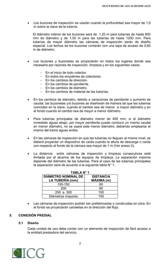 OS.070 REDES DE AGUAS RESIDUALES
7
 Los buzones de inspección se usarán cuando la profundidad sea mayor de 1,0
m sobre la clave de la tubería.
El diámetro interior de los buzones será de 1,20 m para tuberías de hasta 800
mm de diámetro y de 1,50 m para las tuberías de hasta 1200 mm. Para
tuberías de mayor diámetro las cámaras de inspección serán de diseño
especial. Los techos de los buzones contarán con una tapa de acceso de 0,60
m de diámetro.
 Los buzones y buzonetas se proyectarán en todos los lugares donde sea
necesario por razones de inspección, limpieza y en los siguientes casos:
- En el inicio de todo colector.
- En todos los empalmes de colectores.
- En los cambios de dirección.
- En los cambios de pendiente.
- En los cambios de diámetro.
- En los cambios de material de las tuberías.
 En los cambios de diámetro, debido a variaciones de pendiente o aumento de
caudal, las buzonetas y/o buzones se diseñarán de manera tal que las tuberías
coincidan en la clave, cuando el cambio sea de menor a mayor diámetro y en
el fondo cuando el cambio sea de mayor a menor diámetro.
 Para tuberías principales de diámetro menor de 400 mm; si el diámetro
inmediato aguas abajo, por mayor pendiente puede conducir un mismo caudal
en menor diámetro, no se usará este menor diámetro; debiendo emplearse el
mismo del tramo aguas arriba.
 En las cámaras de inspección en que las tuberías no lleguen al mismo nivel, se
deberá proyectar un dispositivo de caída cuando la altura de descarga o caída
con respecto al fondo de la cámara sea mayor de 1 m (Ver anexo 2).
 La distancia entre cámaras de inspección y limpieza consecutivas está
limitada por el alcance de los equipos de limpieza. La separación máxima
depende del diámetro de las tuberías. Para el caso de las tuberías principales
la separación será de acuerdo a la siguiente tabla N° 1.
TABLA N° 1
DIÁMETRO NOMINAL DE
LA TUBERÍA (mm)
DISTANCIA
MÁXIMA (m)
100-150 60
200 80
250 a 300 100
Diámetros mayores 150
 Las cámaras de inspección podrán ser prefabricadas o construidas en obra. En
el fondo se proyectarán canaletas en la dirección del flujo.
5. CONEXIÓN PREDIAL
5.1 Diseño
Cada unidad de uso debe contar con un elemento de inspección de fácil acceso a
la entidad prestadora del servicio.
Difundido por: ICG - Instituto de la Construcción y Gerencia
www.construccion.org / icg@icgmail.org / Telefax : 421 - 7896
 