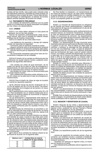 El Peruano
Jueves 8 de junio de 2006 320563NORMAS LEGALES
R
EPUBLICA DEL PERU
bombas del tipo tornillo, esta puede estar colocada antes
del tratamiento preliminar, precedida de cribas gruesas con
una abertura menor al paso de rosca. Para el caso de bom-
bas centrífugas sin desintegrador, la estación de bombeo
deberá ubicarse después del proceso de cribado.
5.3. TRATAMIENTO PRELIMINAR
Las unidades de tratamiento preliminar que se puede
utilizar en el tratamiento de aguas residuales municipales
son las cribas y los desarenadores.
5.3.1. CRIBAS
5.3.1.1. Las cribas deben utilizarse en toda planta de
tratamiento, aun en las más simples.
5.3.1.2. Se diseñarán preferentemente cribas de lim-
pieza manual, salvo que la cantidad de material cribado
justifique las de limpieza mecanizada.
5.3.1.3. El diseño de las cribas debe incluir:
- una plataforma de operación y drenaje del material
cribado con barandas de seguridad;
- iluminación para la operación durante la noche;
- espacio suficiente para el almacenamiento temporal
del material cribado en condiciones sanitarias adecuadas;
- solución técnica para la disposición final del material
cribado; y
- las compuertas necesarias para poner fuera de fun-
cionamiento cualquiera de las unidades.
5.3.1.4. El diseño de los canales se efectuará para las
condiciones de caudal máximo horario, pudiendo consi-
derarse las siguientes alternativas:
- tres canales con cribas de igual dimensión, de los
cuales uno servirá de by pass en caso de emergencia o
mantenimiento. En este caso dos de los tres canales ten-
drán la capacidad para conducir el máximo horario;
- dos canales con cribas, cada uno dimensionados para
el caudal máximo horario;
- para instalaciones pequeñas puede utilizarse un ca-
nal con cribas con by pass para el caso de emergencia o
mantenimiento.
5.3.1.5. Para el diseño de cribas de rejas se tomarán
en cuenta los siguientes aspectos:
a) Se utilizarán barras de sección rectangular de 5 a
15 mm de espesor de 30 a 75 mm de ancho. Las dimen-
siones dependen de la longitud de las barras y el meca-
nismo de limpieza.
b) El espaciamiento entre barras estará entre 20 y 50
mm. Para localidades con un sistema inadecuado de re-
colección de residuos sólidos se recomienda un espacia-
miento no mayor a 25 mm.
c) Las dimensiones y espaciamiento entre barras se
escogerán de modo que la velocidad del canal antes de y
a través de las barras sea adecuada. La velocidad a tra-
vés de las barras limpias debe mantenerse entre 0,60 a
0,75 m/s (basado en caudal máximo horario). Las veloci-
dades deben verificarse para los caudales mínimos, me-
dio y máximo.
d) Determinada las dimensiones se procederá a cal-
cular la velocidad del canal antes de las barras, la misma
que debe mantenerse entre 0,30 y 0,60 m/s, siendo 0.45
m/s un valor comúnmente utilizado.
e) En la determinación del perfil hidráulico se calcula-
rá la pérdida de carga a través de las cribas para condi-
ciones de caudal máximo horario y 50% del área obstrui-
da. Se utilizará el valor más desfavorable obtenido al apli-
car las correlaciones para el cálculo de pérdida de carga.
El tirante de agua en el canal antes de las cribas y el bor-
de libre se comprobará para condiciones de caudal máxi-
mo horario y 50% del área de cribas obstruida.
f) El ángulo de inclinación de las barras de las cribas
de limpieza manual será entre 45 y 60 grados con respec-
to a la horizontal.
g) El cálculo de la cantidad de material cribado se de-
terminará de acuerdo con la siguiente tabla.
Abertura ( mm ) Cantidad (litros de material
cribado l/m3
de agua residual)
20 0,038
25 0,023
35 0,012
40 0,009
h) Para facilitar la instalación y el mantenimiento de
las cribas de limpieza manual, las rejas serán instaladas
en guías laterales con perfiles metálicos en «U», descan-
sando en el fondo en un perfil «L» o sobre un tope forma-
do por una pequeña grada de concreto.
5.3.2. DESARENADORES
5.3.2.1. La inclusión de desarenadores es obligatoria
en las plantas que tienen sedimentadores y digestores.
Para sistemas de lagunas de estabilización el uso de de-
sarenadores es opcional.
5.3.2.2. Los desarenadores serán preferentemente de
limpieza manual, sin incorporar mecanismos, excepto en
el caso de desarenadores para instalaciones grandes.
Según el mecanismo de remoción, los desarenadores
pueden ser a gravedad de flujo horizontal o helicoidal. Los
primeros pueden ser diseñados como canales de forma
alargada y de sección rectangular.
5.3.2.3. Los desarenadores de flujo horizontal serán
diseñados para remover partículas de diámetro medio igual
o superior a 0,20 mm. Para el efecto se debe tratar de
controlar y mantener la velocidad del flujo alrededor de
0.3 m/s con una tolerancia + 20%. La tasa de aplicación
deberá estar entre 45 y 70 m3/m2/h, debiendo verificarse
para las condiciones del lugar y para el caudal máximo
horario. A la salida y entrada del desarenador se preverá,
a cada lado, por lo menos una longitud adicional equiva-
lente a 25% de la longitud teórica. La relación entre el
largo y la altura del agua debe ser como mínimo 25. La
altura del agua y borde libre debe comprobarse para el
caudal máximo horario.
5.3.2.4. El control de la velocidad para diferentes ti-
rantes de agua se efectuará con la instalación de un ver-
tedero a la salida del desarenador. Este puede ser de tipo
proporcional (sutro), trapezoidal o un medidor de régimen
crítico (Parshall o Palmer Bowlus). La velocidad debe com-
probarse para el caudal mínimo, promedio y máximo.
5.3.2.5. Se deben proveer dos unidades de operación
alterna como mínimo.
5.3.2.6. Para desarenadores de limpieza manual se
deben incluir las facilidades necesarias (compuertas) para
poner fuera de funcionamiento cualquiera de las unida-
des. Las dimensiones de la parte destinada a la acumula-
ción de arena deben ser determinadas en función de la
cantidad prevista de material y la frecuencia de limpieza
deseada. La frecuencia mínima de limpieza será de una
vez por semana.
5.3.2.7. Los desarenadores de limpieza hidráulica no
son recomendables a menos que se diseñen facilidades
adicionales para el secado de la arena (estanques o lagu-
nas).
5.3.2.8. Para el diseño de desarenadores de flujo heli-
coidal (o Geiger), los parámetros de diseño serán debida-
mente justificados ante el organismo competente.
5.3.3. MEDIDOR Y REPARTIDOR DE CAUDAL
5.3.3.1. Después de las cribas y desarenadores se
debe incluir en forma obligatoria un medidor de caudal de
régimen crítico, pudiendo ser del tipo Parshall o Palmer
Bowlus. No se aceptará el uso de vertederos.
5.3.3.2. El medidor de caudal debe incluir un pozo de
registro para la instalación de un limnígrafo. Este meca-
nismo debe estar instalado en una caseta con apropiadas
medidas de seguridad.
5.3.3.3. Las estructuras de repartición de caudal de-
ben permitir la distribución del caudal considerando todas
sus variaciones, en proporción a la capacidad del proce-
so inicial de tratamiento para el caso del tratamiento con-
vencional y en proporción a las áreas de las unidades pri-
marias, en el caso de lagunas de estabilización. En gene-
ral estas facilidades no deben permitir la acumulación de
arena.
5.3.3.4. Los repartidores pueden ser de los siguientes
tipos:
- cámara de repartición de entrada central y flujo as-
cendente, con vertedero circular o cuadrado e instalación
de compuertas manuales, durante condiciones de mante-
nimiento correctivo.
- repartidor con tabiques en régimen crítico, el mismo
que se ubicará en el canal.
- otros debidamente justificados ante el organismo com-
petente.
Difundido por: ICG - Instituto de la Construcción y Gerencia
www.construccion.org / icg@icgmail.org / Telefax : 421 - 7896
 