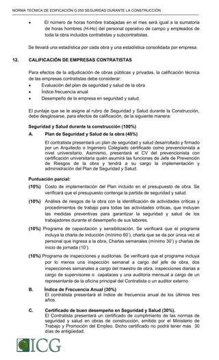 NORMA TECNICA DE EDIFICACIÓN G.050 SEGURIDAD DURANTE LA CONSTRUCCIÓN
-----------------------------------------------------------------------------------------------------------------------------------------------------------
• El número de horas hombre trabajadas en el mes será igual a la sumatoria
de horas hombres (H-Ho) del personal operativo de campo y empleados de
toda la obra incluidos contratistas y subcontratistas.
Se llevará una estadística por cada obra y una estadística consolidada por empresa.
12. CALIFICACIÓN DE EMPRESAS CONTRATISTAS
Para efectos de la adjudicación de obras públicas y privadas, la calificación técnica
de las empresas contratistas debe considerar:
• Evaluación del plan de seguridad y salud de la obra
• Índice frecuencia anual
• Desempeño de la empresa en seguridad y salud.
El puntaje que se le asigne al rubro de Seguridad y Salud durante la Construcción,
debe desglosarse, para efectos de calificación, de la siguiente manera:
Seguridad y Salud durante la construcción (100%)
A. Plan de Seguridad y Salud de la obra (40%)
El contratista presentará un plan de seguridad y salud desarrollado y firmado
por un Arquitecto o Ingeniero Colegiado certificado como prevencionista a
nivel universitario. Asimismo, presentará el CV del prevencionista con
certificación universitaria quién asumirá las funciones de Jefe de Prevención
de Riesgos de la obra y tendrá a su cargo la implementación y
administración del Plan de Seguridad y Salud.
Puntuación parcial:
(10%) Costo de implementación del Plan incluido en el presupuesto de obra. Se
verificará que el presupuesto contenga la partida de seguridad y salud.
(10%) Análisis de riesgos de la obra con la identificación de actividades críticas y
procedimientos de trabajo para todas las actividades críticas, que incluyan
las medidas preventivas para garantizar la seguridad y salud de los
trabajadores durante el desempeño de sus labores.
(10%) Programa de capacitación y sensibilización. Se verificará que el programa
incluya la charla de inducción (mínimo 60’), charla que se da por única vez al
personal que ingresa a la obra, Charlas semanales (mínimo 30’) y charlas de
inicio de jornada (10’).
(10%) Programa de inspecciones y auditorias. Se verificará que el programa incluya
por lo menos una inspección semanal a cargo del jefe de obra, dos
inspecciones semanales a cargo del maestro de obra, inspecciones diarias a
cargo de supervisores o capataces y una auditoria mensual a cargo de un
representante de la oficina principal del Contratista o un auditor externo.
B. Índice de Frecuencia Anual (30%)
El contratista presentará el índice de frecuencia anual de los últimos tres
años.
C. Certificado de buen desempeño en Seguridad y Salud (30%).
El Contratista presentará un certificado de cumplimiento de las normas de
seguridad y salud en obras de construcción, emitido por el Ministerio de
Trabajo y Promoción del Empleo. Dicho certificado no podrá tener más 30
días de antigüedad.
Difundido por: ICG - Instituto de la Construcción y Gerencia
www.construccion.org / icg@icgmail.org / Telefax : 421 - 7896
 
