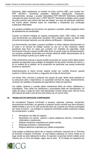 NORMA TECNICA DE EDIFICACIÓN G.050 SEGURIDAD DURANTE LA CONSTRUCCIÓN
-----------------------------------------------------------------------------------------------------------------------------------------------------------
Asimismo, debe mantenerse un extintor de polvo químico ABC, que cumpla con:
NTP 350.043-1 “Extintores portátiles: Selección, distribución, inspección,
mantenimiento, recarga, y prueba hidrostática”.NTP 350.026 “Extintores portátiles
manuales de polvo químico seco” y NTP 350.037 “Extintores portátiles sobre ruedas
de polvo químico seco dentro del área de trabajo” (en caso de extintores rodantes).
Así mismo deben retirarse todos los materiales y recipientes que contengan
sustancias inflamables.
Los equipos portátiles que funcionen con gasolina o petróleo, deben apagarse antes
de abastecerse de combustible.
Cuando se realicen trabajos en lugares energizados hasta 1000 voltios, se debe
usar herramientas con aislamiento completo. Para voltajes mayores, se debe cortar
la fuente de energía haciendo uso del sistema de Bloqueo – Señalización.
Las herramientas manuales y equipos portátiles no deben dejarse abandonados en
el suelo o en bancos de trabajo cuando su uso ya no sea necesario, deben
guardarse bajo llave en cajas que cumplan con medidas de seguridad. Cada
herramienta manual o equipo portátil debe tener su propio lugar de almacenamiento.
Los equipos portátiles accionados por energía eléctrica deben desconectarse de la
fuente de energía cuando ya no estén en uso.
Toda herramienta manual o equipo portátil accionado por fuerza motriz debe poseer
guardas de seguridad para proteger al trabajador de las partes móviles del mismo, y
en la medida de lo posible, de la proyección de partículas que pueda producirse
durante su operación.
Específicamente la sierra circular deberá contar con cuchilla divisora, guarda
superior e inferior para el disco y resguardo de la faja de transmisión.
Los tecles, tirfor, winches y cualquier otro equipo de izaje, deben tener grabada en
su estructura (alto o bajorrelieve), la capacidad nominal de carga. Adicionalmente,
contarán con pestillos o lengüetas de seguridad en todos los ganchos.
Los cables, cadenas y cuerdas deben mantenerse libres de nudos, dobladuras y
ensortijados. Todo cable con dobladuras y ensortijados debe ser reemplazado. Un
cable de acero o soga de nylon será descartado cuando tenga rotas más de cinco
(05) hebras del total o más de tres (03) hebras de un mismo torón.
18. TRABAJOS EN ESPACIOS CONFINADOS
Se considerará “Espacio Confinado” a tanques, cisternas, cámaras, recipientes,
excavaciones profundas y en general a cualquier recinto cerrado que tiene entrada y
salida limitada y que no ha sido construido para ser ocupado por tiempo prolongado
por seres humanos. Los trabajos en espacios confinados pueden presentar riesgos
de consideración, a saber:
• Atmósferas con falta de oxígeno.
• Atmósferas con polvos, vapores o gases peligrosos (tóxicos, combustibles,
inflamables o explosivos).
• Peligros mecánicos originados por partes móviles.
• Descarga de fluidos o radioactividad.
• Peligros eléctricos originados por cables energizados.
Todo trabajo a realizarse dentro de un espacio confinado, requerirá de un “Permiso
de Entrada a Espacio Confinado”, el cual deberá colocarse en forma visible en el
lugar donde se esté realizando la labor. En general, el permiso tendrá validez como
máximo por un turno de trabajo, según sea el caso. Si el trabajo se suspende por
Difundido por: ICG - Instituto de la Construcción y Gerencia
www.construccion.org / icg@icgmail.org / Telefax : 421 - 7896
 