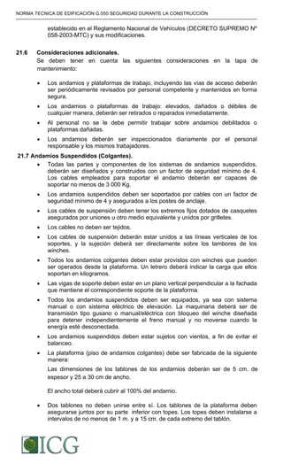NORMA TECNICA DE EDIFICACIÓN G.050 SEGURIDAD DURANTE LA CONSTRUCCIÓN
-----------------------------------------------------------------------------------------------------------------------------------------------------------
establecido en el Reglamento Nacional de Vehículos (DECRETO SUPREMO Nº
058-2003-MTC) y sus modificaciones.
21.6 Consideraciones adicionales.
Se deben tener en cuenta las siguientes consideraciones en la tapa de
mantenimiento:
• Los andamios y plataformas de trabajo, incluyendo las vías de acceso deberán
ser periódicamente revisados por personal competente y mantenidos en forma
segura.
• Los andamios o plataformas de trabajo: elevados, dañados o débiles de
cualquier manera, deberán ser retirados o reparados inmediatamente.
• Al personal no se le debe permitir trabajar sobre andamios debilitados o
plataformas dañadas.
• Los andamios deberán ser inspeccionados diariamente por el personal
responsable y los mismos trabajadores.
 21.7 Andamios Suspendidos (Colgantes).
• Todas las partes y componentes de los sistemas de andamios suspendidos,
deberán ser diseñados y construidos con un factor de seguridad mínimo de 4.
Los cables empleados para soportar el andamio deberán ser capaces de
soportar no menos de 3 000 Kg.
• Los andamios suspendidos deben ser soportados por cables con un factor de
seguridad mínimo de 4 y asegurados a los postes de anclaje.
• Los cables de suspensión deben tener los extremos fijos dotados de casquetes
asegurados por uniones u otro medio equivalente y unidos por grilletes.
• Los cables no deben ser tejidos.
• Los cables de suspensión deberán estar unidos a las líneas verticales de los
soportes, y la sujeción deberá ser directamente sobre los tambores de los
winches.
• Todos los andamios colgantes deben estar provistos con winches que pueden
ser operados desde la plataforma. Un letrero deberá indicar la carga que ellos
soportan en kilogramos.
• Las vigas de soporte deben estar en un plano vertical perpendicular a la fachada
que mantiene el correspondiente soporte de la plataforma.
• Todos los andamios suspendidos deben ser equipados, ya sea con sistema
manual o con sistema eléctrico de elevación. La maquinaria deberá ser de
transmisión tipo gusano o manual/eléctrica con bloqueo del winche diseñada
para detener independientemente el freno manual y no moverse cuando la
energía esté desconectada.
• Los andamios suspendidos deben estar sujetos con vientos, a fin de evitar el
balanceo.
• La plataforma (piso de andamios colgantes) debe ser fabricada de la siguiente
manera:
Las dimensiones de los tablones de los andamios deberán ser de 5 cm. de
espesor y 25 a 30 cm de ancho.
El ancho total deberá cubrir al 100% del andamio.
• Dos tablones no deben unirse entre sí. Los tablones de la plataforma deben
asegurarse juntos por su parte inferior con topes. Los topes deben instalarse a
intervalos de no menos de 1 m. y a 15 cm. de cada extremo del tablón.
Difundido por: ICG - Instituto de la Construcción y Gerencia
www.construccion.org / icg@icgmail.org / Telefax : 421 - 7896
 
