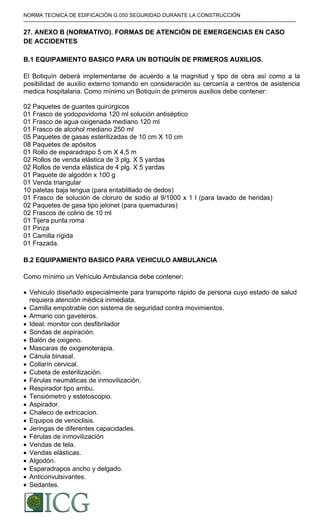 NORMA TECNICA DE EDIFICACIÓN G.050 SEGURIDAD DURANTE LA CONSTRUCCIÓN
-----------------------------------------------------------------------------------------------------------------------------------------------------------
27. ANEXO B (NORMATIVO). FORMAS DE ATENCIÓN DE EMERGENCIAS EN CASO
DE ACCIDENTES
B.1 EQUIPAMIENTO BASICO PARA UN BOTIQUÍN DE PRIMEROS AUXILIOS.
El Botiquín deberá implementarse de acuerdo a la magnitud y tipo de obra así como a la
posibilidad de auxilio externo tomando en consideración su cercanía a centros de asistencia
medica hospitalaria. Como mínimo un Botiquín de primeros auxilios debe contener:
02 Paquetes de guantes quirúrgicos
01 Frasco de yodopovidoma 120 ml solución antiséptico
01 Frasco de agua oxigenada mediano 120 ml
01 Frasco de alcohol mediano 250 ml
05 Paquetes de gasas esterilizadas de 10 cm X 10 cm
08 Paquetes de apósitos
01 Rollo de esparadrapo 5 cm X 4,5 m
02 Rollos de venda elástica de 3 plg. X 5 yardas
02 Rollos de venda elástica de 4 plg. X 5 yardas
01 Paquete de algodón x 100 g
01 Venda triangular
10 paletas baja lengua (para entablillado de dedos)
01 Frasco de solución de cloruro de sodio al 9/1000 x 1 l (para lavado de heridas)
02 Paquetes de gasa tipo jelonet (para quemaduras)
02 Frascos de colirio de 10 ml
01 Tijera punta roma
01 Pinza
01 Camilla rígida
01 Frazada.
B.2 EQUIPAMIENTO BASICO PARA VEHICULO AMBULANCIA
Como mínimo un Vehículo Ambulancia debe contener:
• Vehiculo diseñado especialmente para transporte rápido de persona cuyo estado de salud
requiera atención médica inmediata.
• Camilla empotrable con sistema de seguridad contra movimientos.
• Armario con gaveteros.
• Ideal: monitor con desfibrilador
• Sondas de aspiración.
• Balón de oxigeno.
• Mascaras de oxigenoterapia.
• Cánula binasal.
• Collarín cervical.
• Cubeta de esterilización.
• Férulas neumáticas de inmovilización.
• Respirador tipo ambu.
• Tensiómetro y estetoscopio.
• Aspirador.
• Chaleco de extricacion.
• Equipos de venoclisis.
• Jeringas de diferentes capacidades.
• Férulas de inmovilización
• Vendas de tela.
• Vendas elásticas.
• Algodón.
• Esparadrapos ancho y delgado.
• Anticonvulsivantes.
• Sedantes.
Difundido por: ICG - Instituto de la Construcción y Gerencia
www.construccion.org / icg@icgmail.org / Telefax : 421 - 7896
 
