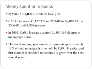 Money spent on E-books
 By YUL: $132,000 in 2008-09 fiscal year

 CARL Libraries: $1,127 372 in 1999-00 to $6,048 491 in
  2006-07- a 436.5% increase

 In 2007, CARL libraries acquired 2, 890 369 electronic
  monograph items

 Electronic monographs currently represent approximately
  13% of total monograph titles held by CARL libraries, and
  that number is expected to continue to grow over the next
  several years
 