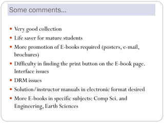 Some comments…

 Very good collection
 Life saver for mature students
 More promotion of E-books required (posters, e-mail,
  brochures)
 Difficulty in finding the print button on the E-book page.
  Interface issues
 DRM issues
 Solution/instructor manuals in electronic format desired
 More E-books in specific subjects: Comp Sci. and
  Engineering, Earth Sciences
 