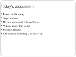 Today’s discussion
 Reason for the survey
 Target audience
 Do they know about E-books? How?
 Which ones are they using?
 Preferred features
 Challenges & promoting E-books at YUL
 