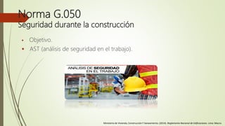 Norma G.050
Seguridad durante la construcción
 Objetivo.
 AST (análisis de seguridad en el trabajo).
Ministerio de Vivienda, Construcción Y Saneamiento. (2014). Reglamento Nacional de Edificaciones. Lima: Macro.
 