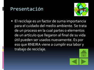 Presentación
 El reciclaje es un factor de suma importancia

para el cuidado del medio ambiente. Se trata
de un proceso en la cual partes o elementos
de un artículo que llegaron al final de su vida
útil pueden ser usados nuevamente. Es por
eso que RNEIRA viene a cumplir esa labor y
trabajo de reciclaje.

 